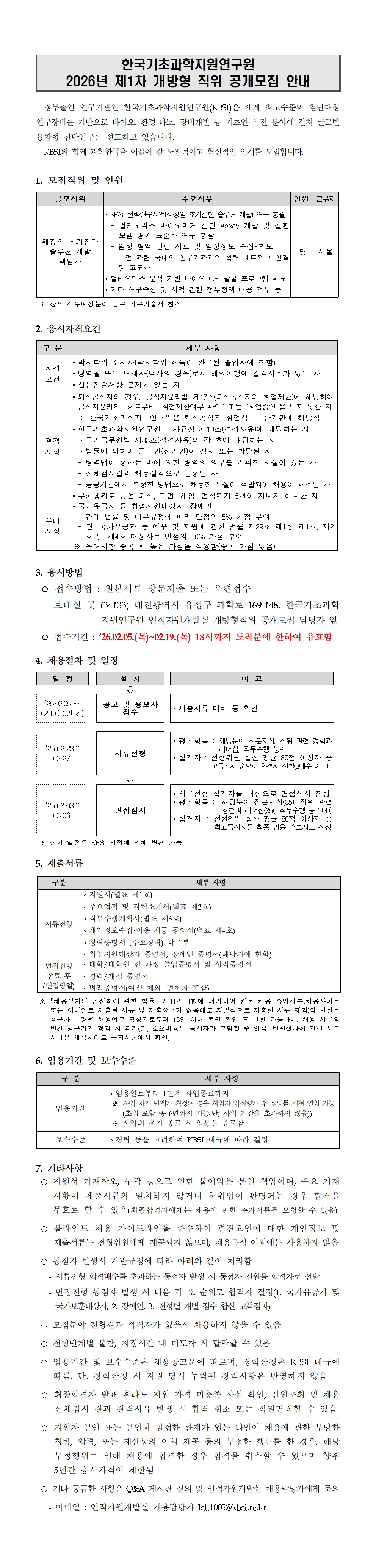 한국기초과학지원연구원 2026년 제1차 개방형 직위 공개모집 안내 정부출연 연구기관인 한국기초과학지원연구원(KBSI)은 세계 최고수준의 첨단대형 연구장비를 기반으로 바이오, 환경&middot;나노, 장비개발 등 기초연구 전 분야에 걸쳐 글로벌 융합형 첨단연구를 선도하고 있습니다. KBSI와 함께 과학한국을 이끌어 갈 도전적이고 혁신적인 인재를 모집합니다. 1. 모집직위 및 인원 공모직위 주요직무 인원 근무지 췌장암 조기진단 솔루션 개발 책임자 ▪KBSI 전략연구사업(췌장암 조기진단 솔루션 개발) 연구 총괄 - 멀티오믹스 바이오마커 진단 Assay 개발 및 질환 모델 병기 표준화 연구 총괄 - 임상 혈액 관련 시료 및 임상정보 수집･확보 - 사업 관련 국내외 연구기관과의 협력 네트워크 연결 및 고도화 ▪멀티오믹스 분석 기반 바이오마커 발굴 프로그램 확보 ▪기타 연구수행 및 사업 관련 정부정책 대응 업무 등 1명 서울 ※ 상세 직무예정분야 등은 직무기술서 참조 2. 응시자격요건 구 분 세부 사항 자격 요건 ▪박사학위 소지자(박사학위 취득이 완료된 졸업자에 한함) ▪병역필 또는 면제자(남자의 경우)로서 해외여행에 결격사유가 없는 자 ▪신원진술서상 문제가 없는 자 결격 사항 ▪퇴직공직자의 경우, 공직자윤리법 제17조(퇴직공직자의 취업제한)에 해당하여 공직자윤리위원회로부터 &ldquo;취업제한여부 확인&rdquo; 또는 &ldquo;취업승인&rdquo;을 받지 못한 자 ※ 한국기초과학지원연구원은 퇴직공직자 취업심사대상기관에 해당함 ▪한국기초과학지원연구원 인사규정 제19조(결격사유)에 해당하는 자 - 국가공무원법 제33조(결격사유)의 각 호에 해당하는 자 - 법률에 의하여 공민권(선거권)이 정지 또는 박탈된 자 - 병역법이 정하는 바에 의한 병역의 의무를 기피한 사실이 있는 자 3. 응시방법 ○ 접수방법 : 원본서류 방문제출 또는 우편접수 - 보내실 곳 (34133) 대전광역시 유성구 과학로 169-148, 한국기초과학 지원연구원 인적자원개발실 개방형직위 공개모집 담당자 앞 ○ 접수기간 : &rsquo;26.02.05.(목)~02.19.(목) 18시까지 도착분에 한하여 유효함 4. 채용절차 및 일정 일 정 절 차 비 고 ⇩ &rsquo;25.02.05.&sim; 02.19.(15일 간) 공고 및 응모자 접수 ▪제출서류 미비 등 확인 ⇩ &rsquo;25.02.23.~ 02.27. 서류전형 ▪평가항목 : 해당분야 전문지식, 직위 관련 경험과 리더십, 직무수행 능력 ▪합격자 : 전형위원 합산 평균 80점 이상자 중 고득점자 순으로 합격자 선발(3배수 이내) ⇩ &rsquo;25.03.03.~ 03.06. 면접심사 ▪서류전형 합격자를 대상으로 면접심사 진행 ▪평가항목 : 해당분야 전문지식(35), 직위 관련 경험과 리더십(35), 직무수행 능력(30) ▪합격자 : 전형위원 합산 평균 80점 이상자 중 최고득점자를 최종 임용 후보자로 선정 ※ 상기 일정은 KBSI 사정에 의해 변경 가능 구 분 세부 사항 - 신체검사결과 채용실격으로 판정된 자 - 공공기관에서 부정한 방법으로 채용한 사실이 적발되어 채용이 취소된 자 ▪부패행위로 당연 퇴직, 파면, 해임, 면직된지 5년이 지나지 아니한 자 우대 사항 ▪국가유공자 등 취업지원대상자, 장애인 - 관계 법률 및 내부규정에 따라 만점의 5% 가점 부여 - 단, 국가유공자 등 예우 및 지원에 관한 법률 제29조 제1항 제1호, 제2 호 및 제4호 대상자는 만점의 10% 가점 부여 ※ 우대사항 중복 시 높은 가점을 적용함(중복 가점 없음) 5. 제출서류 구분 세부 사항 서류전형 ∘지원서(별표 제1호) ∘주요업적 및 경력소개서(별표 제2호) ∘직무수행계획서(별표 제3호) ∘개인정보수집&middot;이용&middot;제공 동의서(별표 제4호) ∘경력증명서 (주요경력) 각 1부 ∘취업지원대상자 증명서, 장애인 증명서(해당자에 한함) 면접전형 종료 후 (면접당일) ∘대학/대학원 전 과정 졸업증명서 및 성적증명서 ∘경력/재직 증명서 ∘병적증명서(여성 제외, 면제자 포함) ※ ｢채용절차의 공정화에 관한 법률｣ 제11조 1항에 의거하여 원본 채용 증빙서류(채용사이트 또는 이메일로 제출된 서류 및 제출요구가 없음에도 자발적으로 제출한 서류 제외)의 반환을 청구하는 경우 채용여부 확정일로부터 15일 이내 본인 확인 후 반환 가능하며, 채용 서류의 반환 청구기간 경과 시 파기(단, 소요비용은 응시자가 부담할 수 있음. 반환절차에 관한 세부 사항은 채용사이트 공지사항에서 확인) 6. 임용기간 및 보수수준 구 분 세부 사항 임용기간 ∘임용일로부터 1단계 사업종료까지 ※ 사업 차기 단계가 확정된 경우 책임자 업적평가 후 심의를 거쳐 연임 가능 (초임 포함 총 6년까지 가능(단, 사업 기간을 초과하지 않음)) ※ 사업의 조기 종료 시 임용을 종료함 보수수준 ∘경력 등을 고려하여 KBSI 내규에 따라 결정 7. 기타사항 ○ 지원서 기재착오, 누락 등으로 인한 불이익은 본인 책임이며, 주요 기재 사항이 제출서류와 일치하지 않거나 허위임이 판명되는 경우 합격을 무효로 할 수 있음(최종합격자에게는 채용에 관한 추가서류를 요청할 수 있음) ○ 블라인드 채용 가이드라인을 준수하여 편견요인에 대한 개인정보 및 제출서류는 전형위원에게 제공되지 않으며, 채용목적 이외에는 사용하지 않음 ○ 동점자 발생시 기관규정에 따라 아래와 같이 처리함 - 서류전형 합격배수를 초과하는 동점자 발생 시 동점자 전원을 합격자로 선발 - 면접전형 동점자 발생 시 다음 각 호 순위로 합격자 결정(1. 국가유공자 및 국가보훈대상자, 2. 장애인, 3. 전형별 개별 점수 합산 고득점자) ○ 모집분야 전형결과 적격자가 없을시 채용하지 않을 수 있음 ○ 전형단계별 불참, 지정시간 내 미도착 시 탈락할 수 있음 ○ 임용기간 및 보수수준은 채용공고문에 따르며, 경력산정은 KBSI 내규에 따름. 단, 경력산정 시 지원 당시 누락된 경력사항은 반영하지 않음 ○ 최종합격자 발표 후라도 지원 자격 미충족 사실 확인, 신원조회 및 채용 신체검사 결과 결격사유 발생 시 합격 취소 또는 직권면직할 수 있음 ○ 지원자 본인 또는 본인과 밀접한 관계가 있는 타인이 채용에 관한 부당한 청탁, 압력, 또는 재산상의 이익 제공 등의 부정한 행위를 한 경우, 해당 부정행위로 인해 채용에 합격한 경우 합격을 취소할 수 있으며 향후 5년간 응시자격이 제한됨 ○ 기타 궁금한 사항은 Q&A 게시판 질의 및 인적자원개발실 채용담당자에게 문의 - 이메일 : 인적자원개발실 채용담당자 lsh1005@kbsi.re.kr