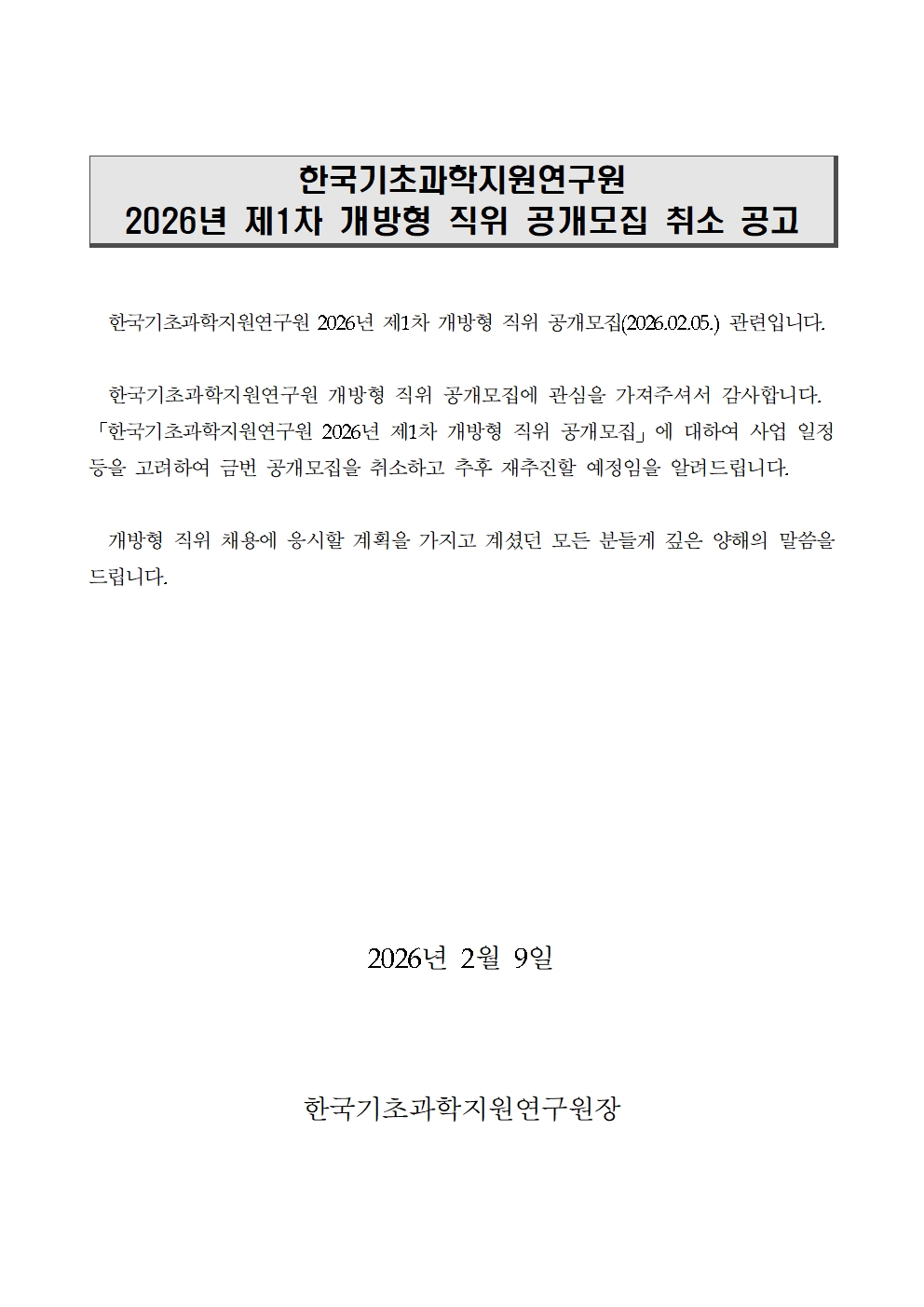 한국기초과학지원연구원 2026년 제1차 개방형 직위 공개모집 취소 공고 한국기초과학지원연구원 2026년 제1차 개방형 직위 공개모집(2026.02.05.) 관련입니다. 한국기초과학지원연구원 개방형 직위 공개모집에 관심을 가져주셔서 감사합니다. 「한국기초과학지원연구원 2026년 제1차 개방형 직위 공개모집」에 대하여 사업 일정 등을 고려하여 금번 공개모집을 취소하고 추후 재추진할 예정임을 알려드립니다. 개방형 직위 채용에 응시할 계획을 가지고 계셨던 모든 분들게 깊은 양해의 말씀을 드립니다. 2026년 2월 9일 한국기초과학지원연구원장