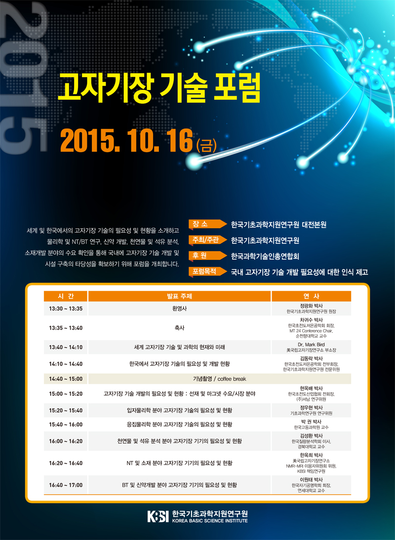 2015 고자기장 기술 포럼 2015.10.16(금) 세계 및 한국에서의 고자기장 기술의 필요성 및 현황을 소개하고 물리학 및 NT/BT 연구, 신약 개발, 천연물 및 석유 분석, 소재개발 분야의 수요 확인을 통해 국내에 고자기장 기술 개발 및 시설 구축의 타당성을 확보하기 위해 포럼을 개최합니다. 장소 한국기초과학지원연구원 대전본원 주최/주관 한국기초과학지원연구원 후원 한국과학기술인총연합회 포럼 목적 국내 고자기장 기술 개발 필요성에 대한 인식 제고 시간: 13:30~13:35 발표주제 환영사 연사 정광화 박사(한국기초과학지원연구원 원장) 시간 13:35~13:40  발표주제 축사 차귀수 박사(한국초전도저온공학회 회장, MT 24 Conference Chair 순천향대학교 교수 13:40~14:10 세계 고자기장 기술 및 과학의 현재와 미래 Dr.Mark Bird 美 국립고자기장연구소 부소장 14:10~14:40 한국에서 고자기장 기술의 필요성 및 개발 현황 김동락 박사 한국초전도저온공학회 전부회장, 한국기초과학지원연구원 전문위원 14:40~15:00 기념 촬영 /coffee break  15:00~15:20 고자기장 기술 개발의 필요성 및 현황: 선재 및 마그넷 수요/시장분야 현옥배 박사 한국초전도산업협회 전회장 (주)서남 연구위원 15:20~15:40 입자물리학 분야 고자기장 기술의 필요성 및 현황 정우현 박사 기초과학연구원 연구위원 15:40~16:00 응집물리학 분야 고자기장 기술의 필요성 및 현황 박 권 박사 한국고등과학원 교수 16:00~16:20 천연물 및 석유 분석 분야 고자기장 기기의 필요성 및 현황 김성환 박사 한국질량분석학회 이사, 경북대학교 교수 16:20~16:40 NT 및 소재분야 고자기장 기기의 필요성 및 현황 한옥희 박사 美 국립고자기장연구소 NMR-MRI 이용자위원회 위원, KBSI 책임연구원 16:40~17:00 BT 및 신약개발 분야 고자기장 기기의 필요성 및 현황 이원태 박사 한국자기공명학회 회장, 연세대학교 교수
