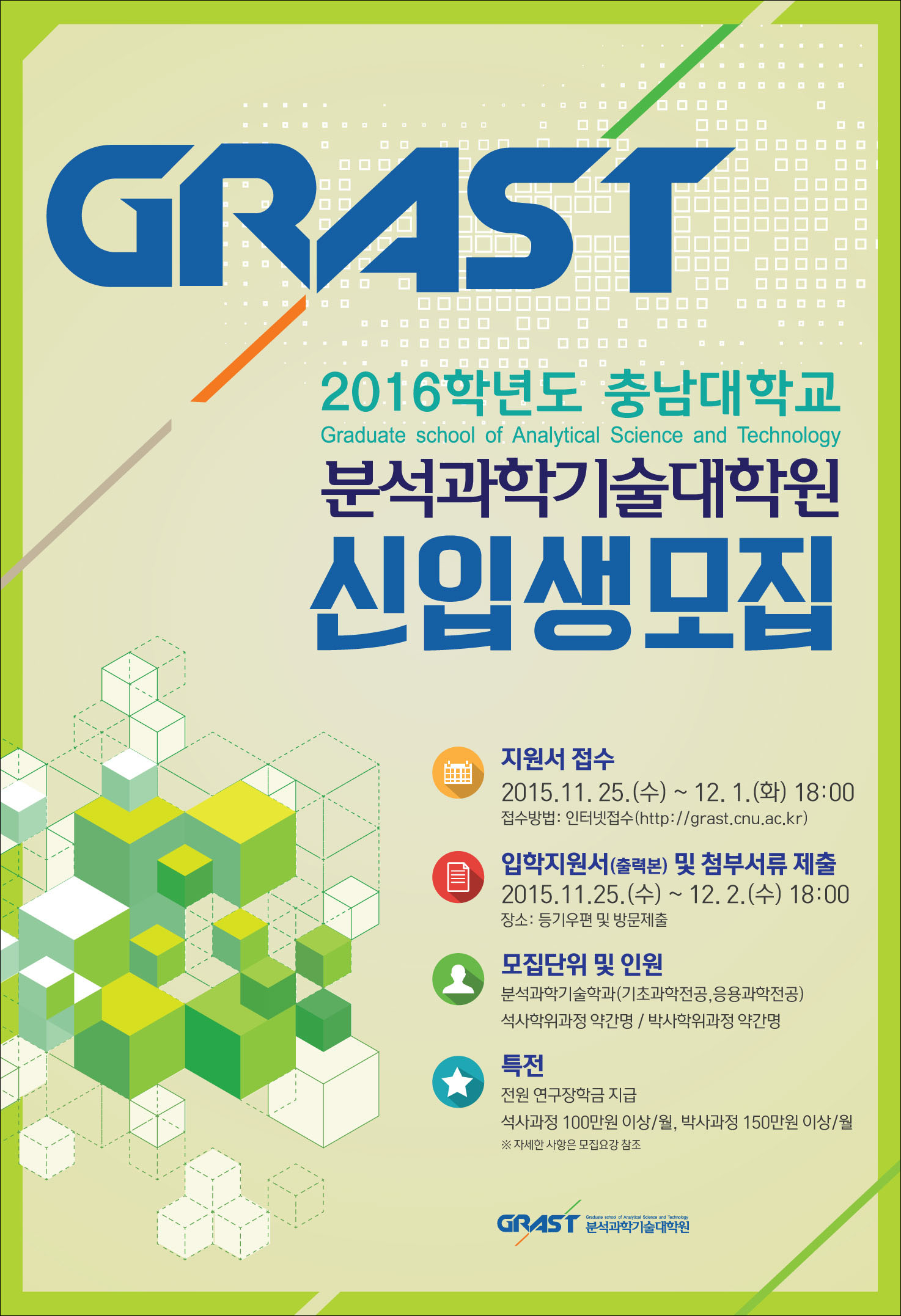 2016학년도 충남대학교 분석과학기술대학원 신입생 모집 지원서 접수 2015.11.25.(수)~ 12.1.(화) 18:00 접수방법: 인터넷접수(http://grast.cnu.ac.kr 입학지원서(출력본) 및 첨부서류 제출 2015.11.25.(수)~12.2.(수) 18:00 장소: 등기우편 및 및 방문제출 모집단위 및 인원 분석과학기술학과(기초과학전공, 응용과학전공)석사학위과정 약간명/박사학위과정 약간명 특전 전원 연구장학금 지급 석사과정 100만원 이상/월, 박사과정 150만원 이상/월 ※ 자세한 사항은 모집요강 참조 분석과학기술대학원