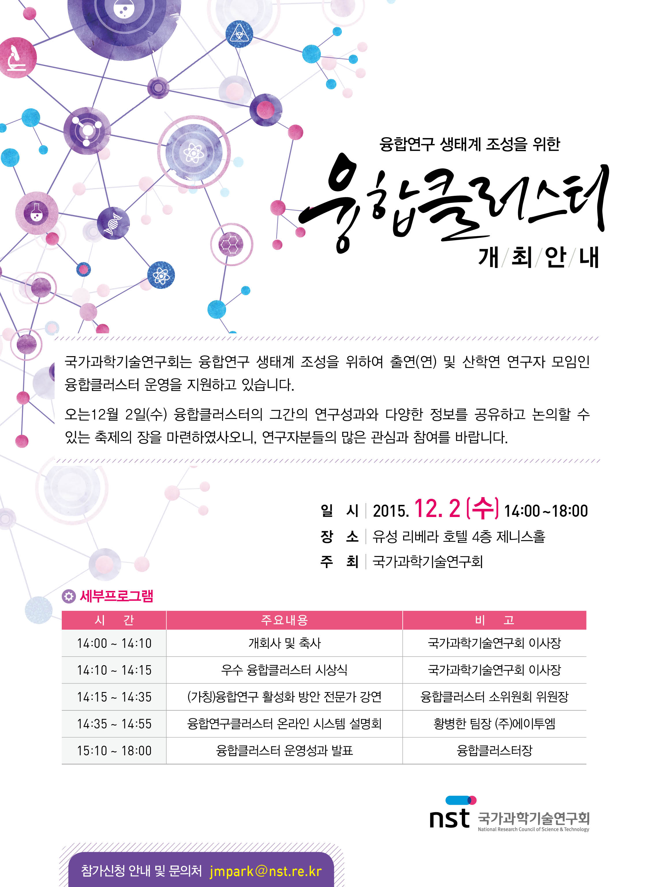 융합연구 생태계 조성을 위한 융합 클러스터 개최안내 국가과학기술연구회는 융합연구 생태계 조성을 위하여 출연(연) 및 산학연 연구자 모임인 융합클러스터 운영을 지원하고 있습니다. 오는 12월 2일 (수) 융합클러스터의 그간의 연구성과돠 다양한 정보를 공유하고 논의할 수 있는 축제의 장을 마련하였사오니, 연구자분들의 많은 관심과 참여를 바랍니다. 일시 2015.12.2[수]14:00~18:00 장소 유성리베라 호텔 4층 제니스 홀 주최 국가과학기술연구회 세부프로그램 시간 14:00~14:10 주요내용 개회사 및 춗하 비고 국가과학기술연구회 이사장 14:10~14:15 우수 융합클러스터 시상식 국가과학기술연구회 이사장 14:15~14:35 (가칭)융합연구 활성화 방안 전문가 강연 융합클러스터 소위원회 위원장 14:35~14:55  융합연구클러스터 온라인 시스템 설명회 황병한 팀장(주)에이투엠) 15:10~18:00 융합클러스터 운영성과 발표 융합클러스터장 참가신청 안내 및 문의처 jmpark@nst.re.kr 국가과학기술연구회