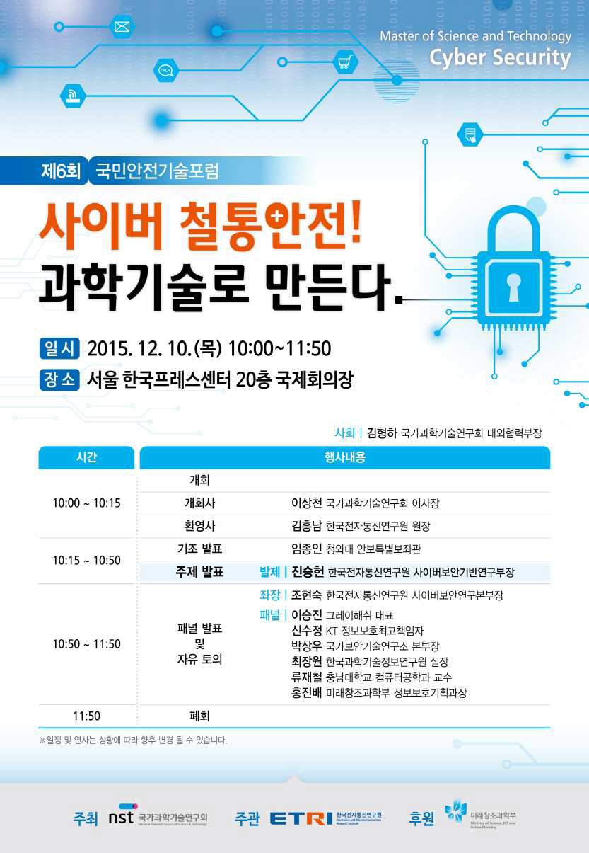 제6회 국민안전기술포럼 사이버 철통안전! 과학기술로 만든다 일시 2016.12.10.(목) 10:00 11:50 장소 서울 한국프레스센터 20층 국제회의장 사회 | 김형하 국가과학기술연구회 대외협력부장 시간 10:00~10:15 개회 개회사 이상천 국가과학기술연구회 이사장 환영사 김흥남 한국전자통신연구원 원장 10:15~10:50 기조 발표 임종인 청와대 안보특별보좌관 주제발표: 발제| 진승헌 한국전자통신연구원 사이버보안기반연구부장 10:50~11:50 패널 발표 및 자유토의 좌장| 조현숙 한국전자통신연구원 사이버보안연구본부장 패널|이승진 그레이해쉬 대표 신수정 KT 정보보호최고책임자 박상우 국가보안기술연구소 본부장 최장원 한국과학기술정보연구원 실장 류재철 충남대학교 컴퓨터공학과 교수 홍진배 미래창조과학부 정보보호기획과장 11:50 폐회 ※ 일정 및 연사는 상황에 따라 변경될 수 있습니다.