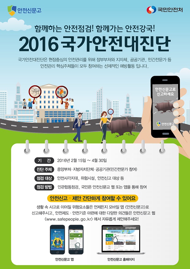 함께하는 안전점검! 함께가는 안전강국! 2016 국가 안전대진단 국가안전대진단은 현장중심의 안전관리를 위해 정부부처와 지자체, 공공기관, 민간전문가 등 안전관리 핵심주체들이 모두 참여하는 선제적인 예방활동입니다. 기간 2016년 2월 15일~04월 30일 진단 주체 중앙부처,지방자치단체, 공공기관(민간전문가 참여) 점검대상 안전사각지대, 위험시설, 안전신고 대상 등 점검 방법 민관합동점검, 국민은 안전신문고 웹 또는 앱을 통해 참여 안전신고 제안 간단하게 참여할 수 있어요 생활 속 사고로 이어질 위험요소들은 언제든지 모바일 앱 안전신문고로 신고해주시고, 안전제도, 안전기준 마련에 대한 다양한 의견들은 안전신문고 웹 www.safepeople.go.kr에서 자유롭게 제안해주세요!