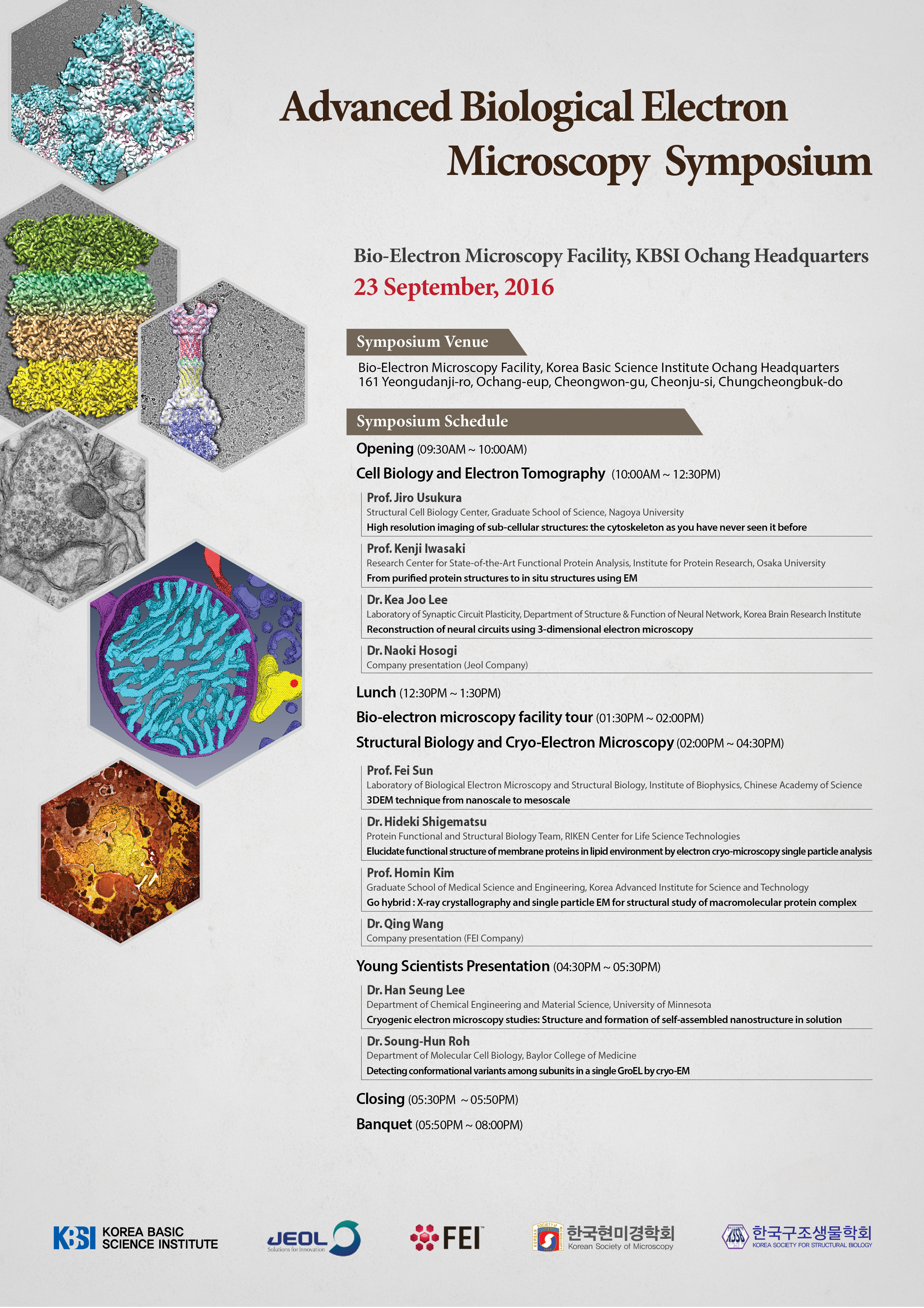 Advanced Biological Electron Microscopy Symposium Bio-Electron Microscopy Facility, KBSI Ochang Headquarters 23 September, 2016 Symposium Venue Bio-Electron Microscopy Facility, Korea Basic Science Institute Ochang Headquarters 161 Yeongudanji-ro, Ochang-eup, Cheongwon-gu, Cheonju-si, Chungcheongbuk-do Symposium Schedule Opening(09:30AM~10:00AM) Cell Biology and Electron Tomography(10:00AM~12:30PM Prof.Jiro Usukura Structural Cell Biology Center, Graduate School of Science, Nagoyo University High resolution imaging of sub-cellular structures: the cytoskeleton as you have never seen it before Prof.Kenji Iwasaki Research Center for State-Of Art Fucntional Protein Analysis, Institute for Protein Research, Osaka University From purified protein structures to in situ structures using EM Dr. Kea Joo Lee Laboratory of Synaptic Circuit Plasticity, Department of Structure & Function of Neural Network, Korea Brain Research Institue Reconstruction of neural circuits using 30dimensional electron microscopy Dr. Naoki Hosogi Company presentation(Jeol Company) Lunch(12:30~1:30PM) Bio-electron Microscopy facility tour(01:30PM~02:00PM) Structural Biology and Cryo-Electron Microscopy(02:00PM~04:30PM) Prof.Fei Sun  Laboratory of Biological Electron Microscopy and Structural Biology, Institute of Biopghysics, Chinese Academy of Science 3DEM technique from nanoscale to mesoscale Dr. Hideki Shigematsu Protein Functional and Structural Biology Team, RIKEN Center for Life Science Technologies Elucidate functional structure of memvrane proteins in lipid environment by electron cyro-microscopy Dr.Naoki Hosogi Company presentation(Jeol Company) Lunch(12:30PM~1:30PM Bio-electron microscopy facility tour(01:30PM~02:00PM)Structural Biology and Cryo-Electron Microscopy(02:00PM~04:30PM)Prof.Fei Sun Laboratory of Biological Electron Microscopy and Structure Biology, Institute of Biophysics, ChineseAcademy of Science 3DEM technique from nanoscale to mesoscale Dr. Hideki Shigemastsu Preotein Functional and Structural Biology Team, RIKEN Center for Life Science Technologies Elucidate functional structure of membrane proteins in lipid environment by electron cryo-microscopy single particle analysis Prof.Homin Kim Graduate School  of Medical Science and Engineering, Korea Advanced Institute for Science and Technology Go hybrid:X-ray crystallography and single particle EM for structural study of macromolecular protein complex Dr. Qing Wang Company presentation(FEI Company) Young Scientists Presentation(04:30PM~05:30PM) Dr. Han Seung Lee Department of Chemical Engineering and Material Science, University of Minnesota Cryogenic electron microscopy studies: Structure and formation of self-assembled nanostructure in solution Dr. Soung-Hun Roh Department of Molecular Cell Biology, Baylor College of Medicine Detecting conformational variants among subunits in a single GroEL by cryo-EM Closing(05:30PM~05:50PM) Banquet(05:50PM~08:00PM)