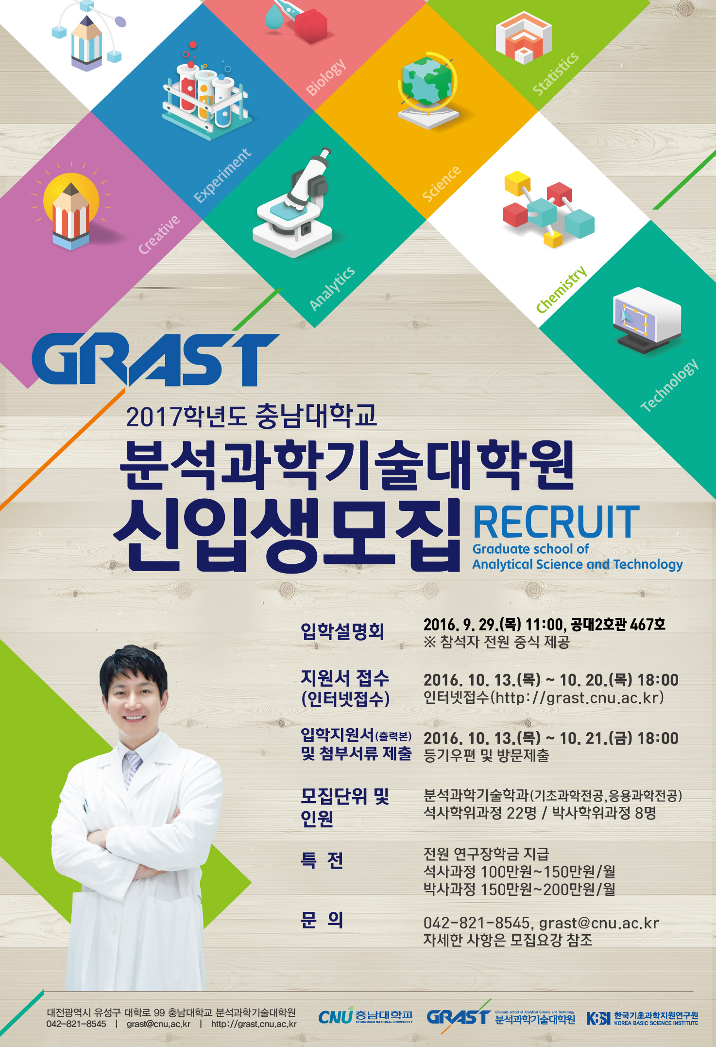 GRAST 2017학년도 충남대학교 분석과학기술대학원 신입생모집 RECRUIT Graduate school of Analytical Science and Technology 입학설명회 2016.9.29(목) 11:00, 공대2호관 467호 ※ 참석자 전원 중식 제공 지원서 접수(인터넷 접수) 2016.10.13(목) ~ 10.20. (목) 18:00 인터넷 접수(http://grast.cnu.ac.kr) 입학지원서(출력본)및 첨부서류 제출 2016.10.13(목)~ 10.21.(금) 18:00 등기우편 및 방문제출 모집단위 및 인원 분석과학기술학과(기초과학전공,응용과학전공) 석사학위과정 22명 / 박사학위과정 8명 특전 전원 연구장학금 지급 석사과정 100만원~150만원/월 박사과정 150만원~200만원/월 문의 042-821-8545, grast@cnu.ac.kr 자세한 사항은 모집요강 참조 대전광역시 유성구 대학로 99 충남대학교 분석과학기술대학원 042-821-8545 | grast@cnu.ac.kr | http://crast.cnu.ac.kr