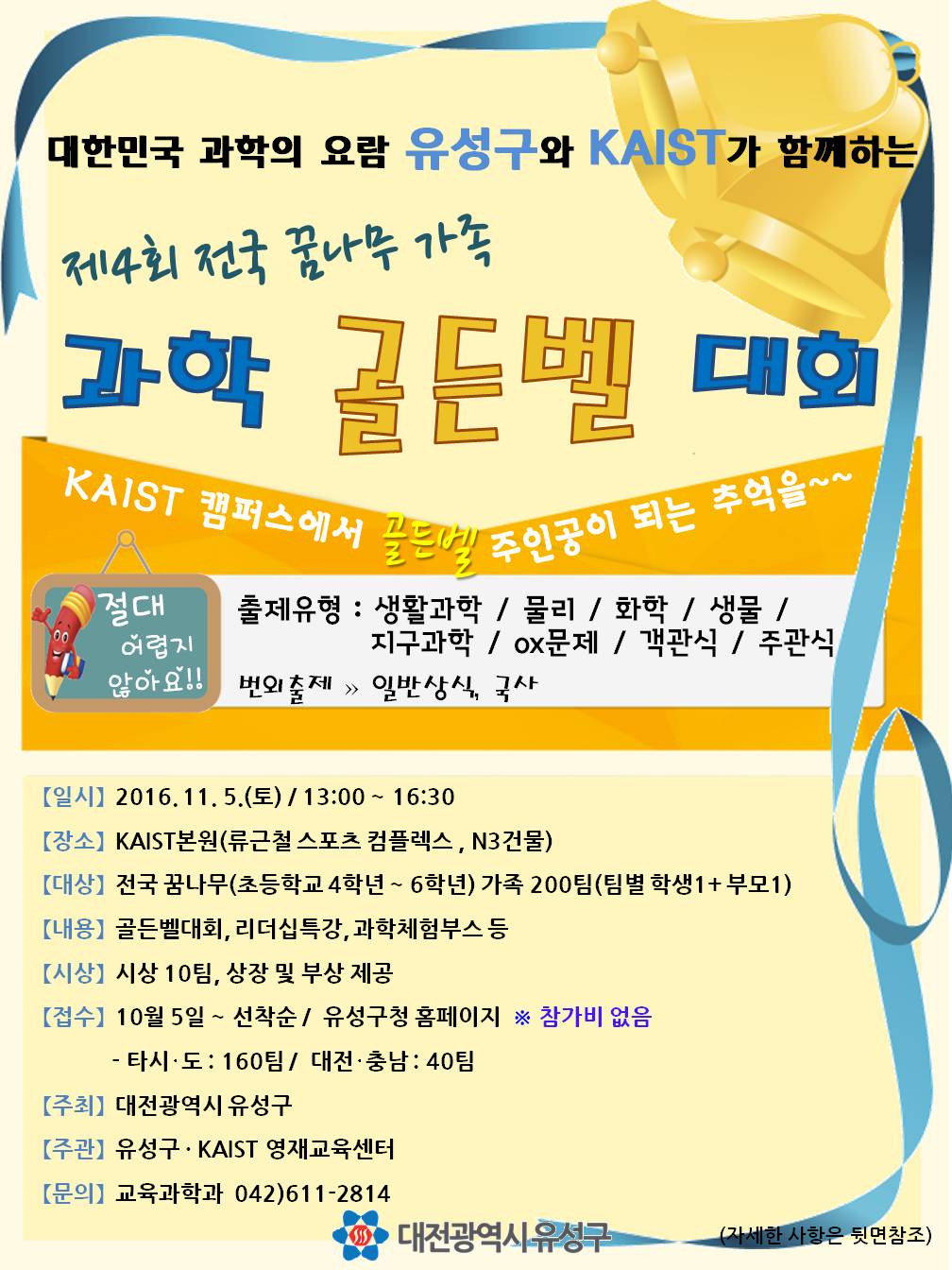 일반상식, 국사 [일시]2016.11.5.(토)/13:00~16:30 [장소]KAIST 본원(류근철스포츠컴플렉스, N3건물) [대상]ㅣ전국꿈나무(초등학교 4학년~6학년)가족 200팀(팀별학생1+부모1) [내용] 골든벨대회,리더십특강,과학체험부스등 [시상]시상10팀, 상장 및 부상제공, [접수] 10월5일~선착순/유성구청홈페이지~타시·도:160팀/대전·충남:40팀 [주최]대전광역시 유성구 [주관]유성구 · KAIST 영재교육센터 [문의] 교육과학과 042)611-2814 대전광역시 유성구