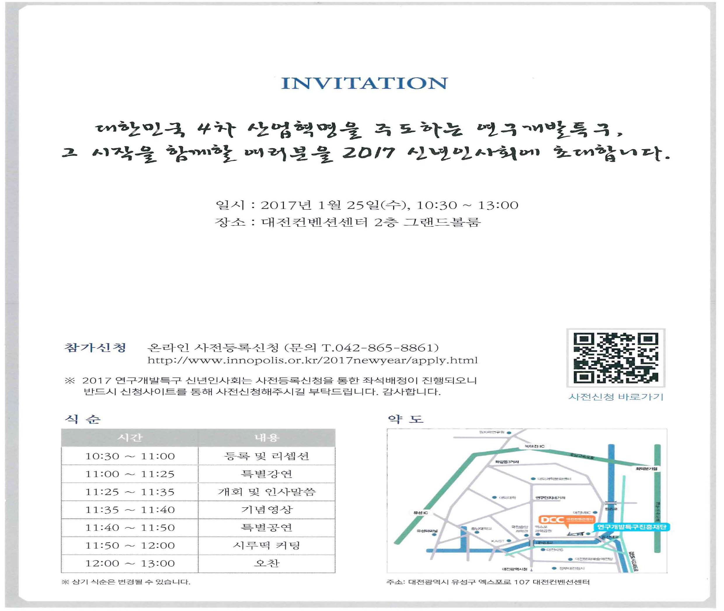 INVITATION 대한민국 4차 산업혁명을 주도하는 연구개발특구, 그 시작을 함께할 여러분을 2017 신년인사회에 초대합니다. 일시: 2017년 1월 25일(수), 10:30~13:00 장소:대전컨벤션센터 2층 그랜드볼룸 참가신청 온라인 사전등록신청(문의 T. 042-865-8861) http://www.innopolis.or.kr/2017newyear/apply/html ※2017 연구개발특구 신년인사회는 사전등록신청을 통한 좌석배정이 진행되오니 반드시 신청사이트를 통해 사전신청해주시길 부탁드립니다. 감사합니다. 식순 10:30~11:00 등록 및 리셉션 11:00~11:25 특별강연 11:25~11:35 개회 및 인사말씀 11:35~11:40 기념영상 11:40~11:50 특별공연 11:50~12:00 시루떡 커팅 12:00~13:00 오찬 ※상기 식순은 변경될 수 있습니다. 주소: 대전광역시 유성구 엑스포로 107 대전컨벤션센터