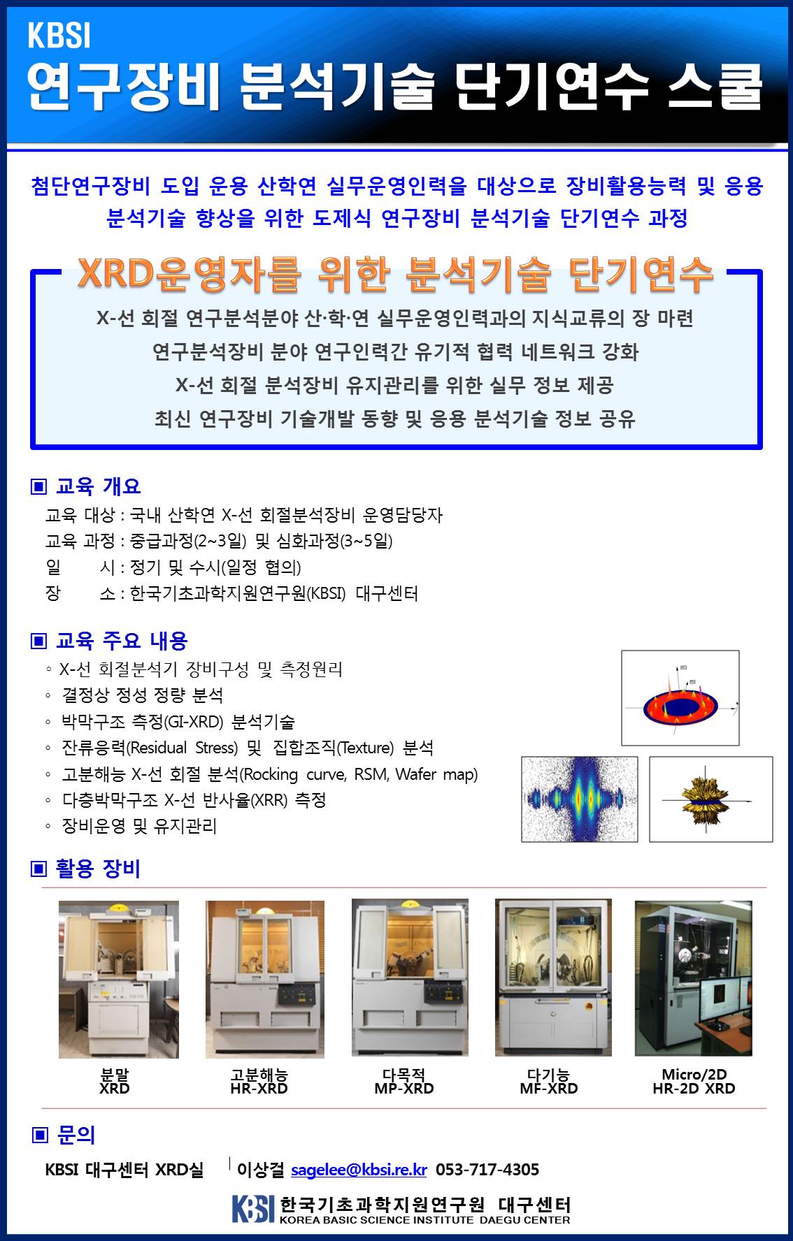 KBSI 연구장비 분석기술 단기연수 스쿨 - 첨단연구장비 도입 운용 산학연 실무운영인력을 대상으로 장비활용능력 및 응용 분석기술 향상을 위한 도제식 연구장비 분석기술 단기연수 과정. XRD 운영자를 위한 분석기술 단기연수. X-선 회절 연구분석분야 산·학·연 실무운영인력과의 지식교류의 장 마련 | 연구분석장비 분야 연구인력간 유기적 협력 네트워크 강화 | X-선 회절 분석장비 유지관리를 위한 실무 정보 제공 | 최신 연구장비 기술개발 동향 및 응용 분석기술 정보 공유 ▣ 교육 개요 - 교육 대상 : 국내 산학연 X-선 회절분석장비 운영담당자. 교육 과정 : 중급과정(2~3일) 및 심화과정(3~5일). 일 시: 정기 및 수시(일정 협의). 장 소 : 한국기초과학지원연구원(KBSI) 대구센터 ▣ 교육 주요 내용 - ○ X-선 회절분석기 장비구성 및 측정원리 ○ 결정상 청성 정량 분석 ○ 박막구조 측정(GI-XRD) 분석기술 ○ 잔류응력(Residual Stress) 및 집합조직(Texture) 분석 ○ 고분해능 X-선 회절 분석(Rocking curve, RSM, Wafer map) ○ 다층박막구조 X-선 반사율(XRR) 측정 ○ 장비운영 및 유지관리. ▣ 활용 장비 - 고분해능 HR-XRD, 다목적 MP-XRD, 다기능 MF-XRD, Micro/2D HR-2D XRD. ▣ 문의 KBSI 대구센터 XRD실 이상걸 sagelee@kbsi.re.kr 053-717-4305  한국기초과학지원연구원 대구센터 KOREA BASIC SCIENCE INSTITUTE DAEGU CENTER