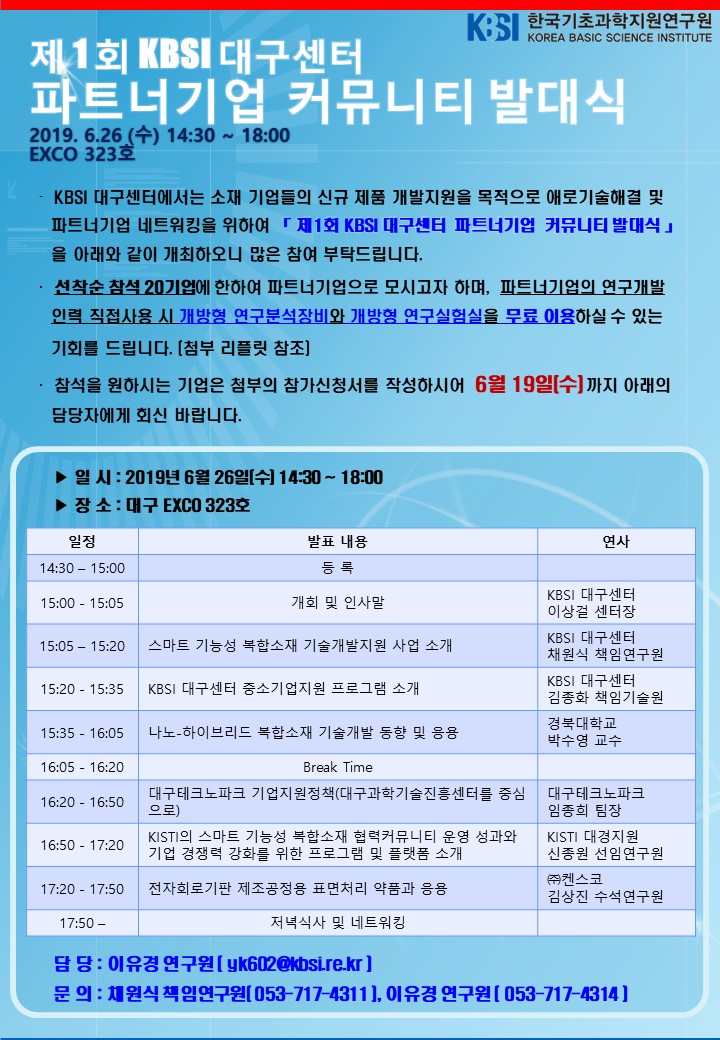 한국기초과학지원연구원 제 1회 KBSI 대구센터 파트너기업 커뮤니티 발대식 2019. 6.26 (수) 14:30 ~ 18:00 EXCO 323호. KBSI 대구센터에서는 소재 기업들의 신규 제품 개발지원을 목적으로 애로기술해결 및 파트너기업 네트워킹을 위하여 「제1회 KBSI 대구센터 파트너기업 커뮤니티 발대식 」을 아래와 같이 개최하오니 많은 참여 부탁드립니다. 선착순 참석 20기업에 한하여 파트너기업으로 모시고자 하며, 파트너기업의 연구개발 인력 직접사용 시 개방형 연구분석장비와 개방형 연구실험실을 무료 이용하실 수 있는 기회를 드립니다. [첨부 리플릿 참조] 참석을 원하시는 기업은 첨부의 참가신청서를 작성하시어 6월 19일까지 아래의 담당자에게 회신 바랍니다. 일시 : 2019년 6월 26일(수) 14:30 ~ 18:00. 장소 : 대구 EXCO 323호. 일정 : 14:30 - 15:00 등록 15:00 - 15:05 개회 및 인사말(KBSI 대구센터 이상걸 센터장) 15:05 - 15:20 스마트 기능성 복합소재 기술개발지원 사업 소개(KBSI 대구센터 채원식 책임연구원) 15:20 - 15:35 KBSI 대구센터 중소기업지원 프로그램 소개(KBSI 대구센터 김종화 책임기술원) 15:35 - 16:05 나노- 하이브리드 복합소재 기술개발 동향 및 응용(경북대학교 박수영 교수) 16:05 - 16:20 Break Time  16:20 - 16:50 대구테크노파크 기업지원정책(대구과학기술진흥센터를 중심으로, 대구테크노파크 임종희 팀장) 16:50 - 17:20 KISTI의 스마트 기능성 복합소재 협력커뮤니티 운영 성과와 기업 경쟁력 강화를 위한 프로그램 및 플랫폼 소개(KISTI 대경지원 신종원 선임연구원) 17:20 - 17:50 전자회로기판 제조공정용 표면처리 약품과 응용 ((주)컨스코 김상진 수석연구원) 17:50 - 저녁식사 및 네트워킹.  담당 : 이유경 연구원 ( uk602@kbsire.kr) 문의 : 채원식 책임연구원 (053-717-4311), 이유경 연구원 (053-717-4314)