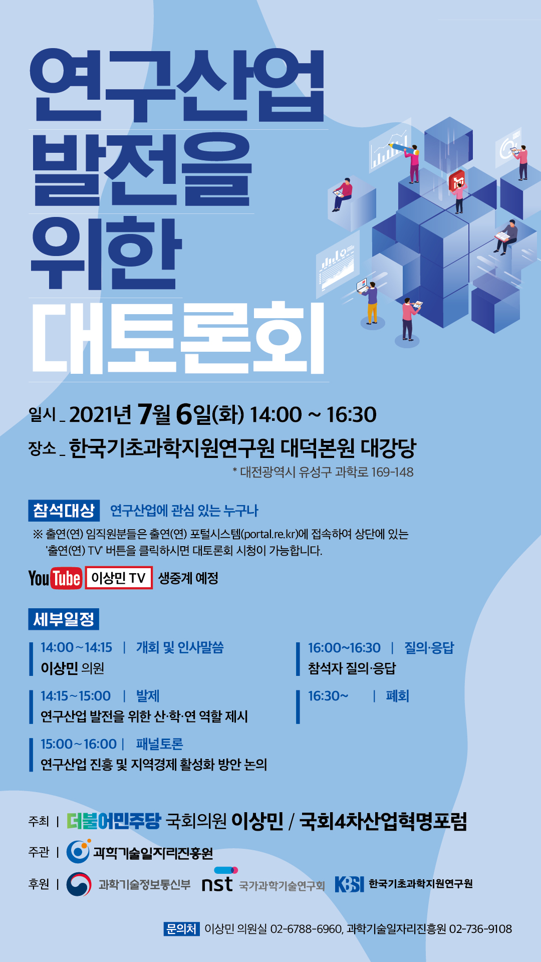 연구산업 발전을 위한 대토론회 일시_ 2021년 7월 6일(화) 14:00 ~ 16:30 장소 - 한국기초과학지원연구원 대덕본원 대강당 | * 대전광역시 유성구 과학로 169-148 | 참석대상 연구산업에 관심 있는 누구나 ※ 출연(연) 임직원분들은 출연(연) 포털시스템(portal.re.kr)에 접속하여 상단에 있는 '출연(연) TV 버튼을 클릭하시면 대토론회 시청이 가능합니다. | YouTube 이상민 TV 생중계 예정 | 세부일정 14:00~14:15 | 개회 및 인사말씀 이상민 의원 14:15~15:00 | 발제 연구산업 발전을 위한 산·학·연 역할 제시 | 15:00~16:00 | 패널토론 연구산업 진흥 및 지역경제 활성화 방안 논의 16:00~16:30 | 질의·응답 참석자 질의·응답 16:30~ | 폐회 주최 | 더불어민주당 국회의원 이상민 / 국회 4차산업혁명포럼 주관 | 과학기술일지리진흥원 후원 | 과학기술정보통신부, nst 국가과학기술연구회, KBSI 한국기초과학지원연구원 | 문의처 이상민 의원실 02-6788-6960, 과학기술일자리진흥원 02-736-9108 