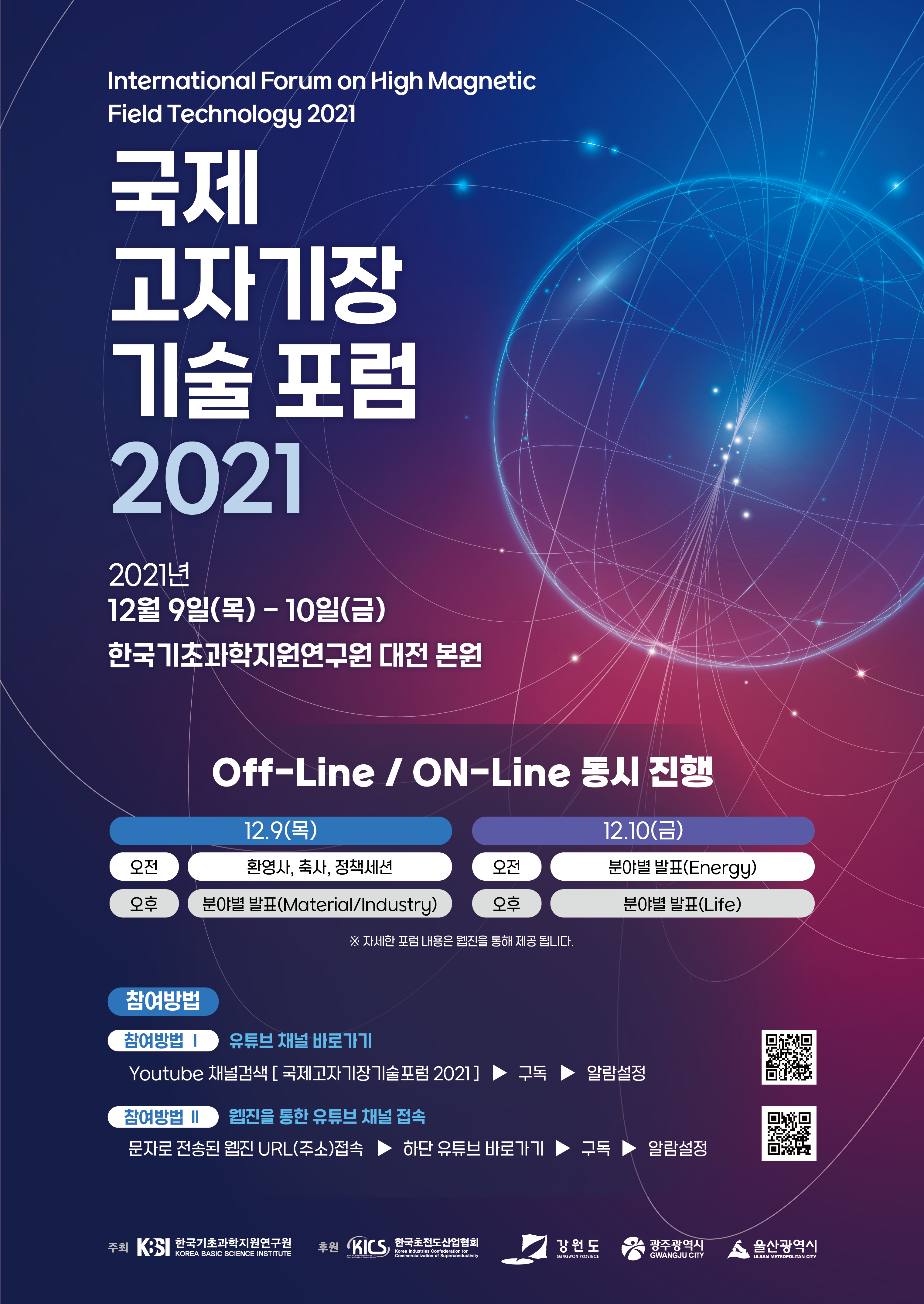 International Forum on High Magnetic Field Technology 2021 국제 고자기장 기술 포럼 2021 2021년 12월 9일(목) - 10일(금) 한국기초과학지원연구원 대전 본원 | Off-Line / ON-Line 동시 진행 - 12.9(목) 오전: 환영사, 축사, 정책세션 / 오후: 분야별 발표(Material/Industry) / 12.10(금) 오전: 분야별 발표(Energy) / 오후: 분야별 발표(Life) ※ 자세한 포럼 내용은 웹진을 통해 제공 됩니다. | 참여방법 유튜브 채널 바로가기 Youtube 채널검색 [국제고자기장기술포럼 2021] ▶ 구독 ▶ 알람설정 / 참여방법 II 웹진을 통한 유튜브 채널 접속 문자로 전송된 웹진 URL(주소)접속 ▶ 하단 유튜브 바로가기 ▶ 구독 ▶ 알람설정 | QR코드 주소 : https://www.youtube.com/channel/UCnhebQ-C34Bw7vcjFTcnZfw?app=desktop | 주최 : 한국기초과학지원연구원 | 후원 : 한국초전도산업협회 강원도, 광주광역시, 울산광역시