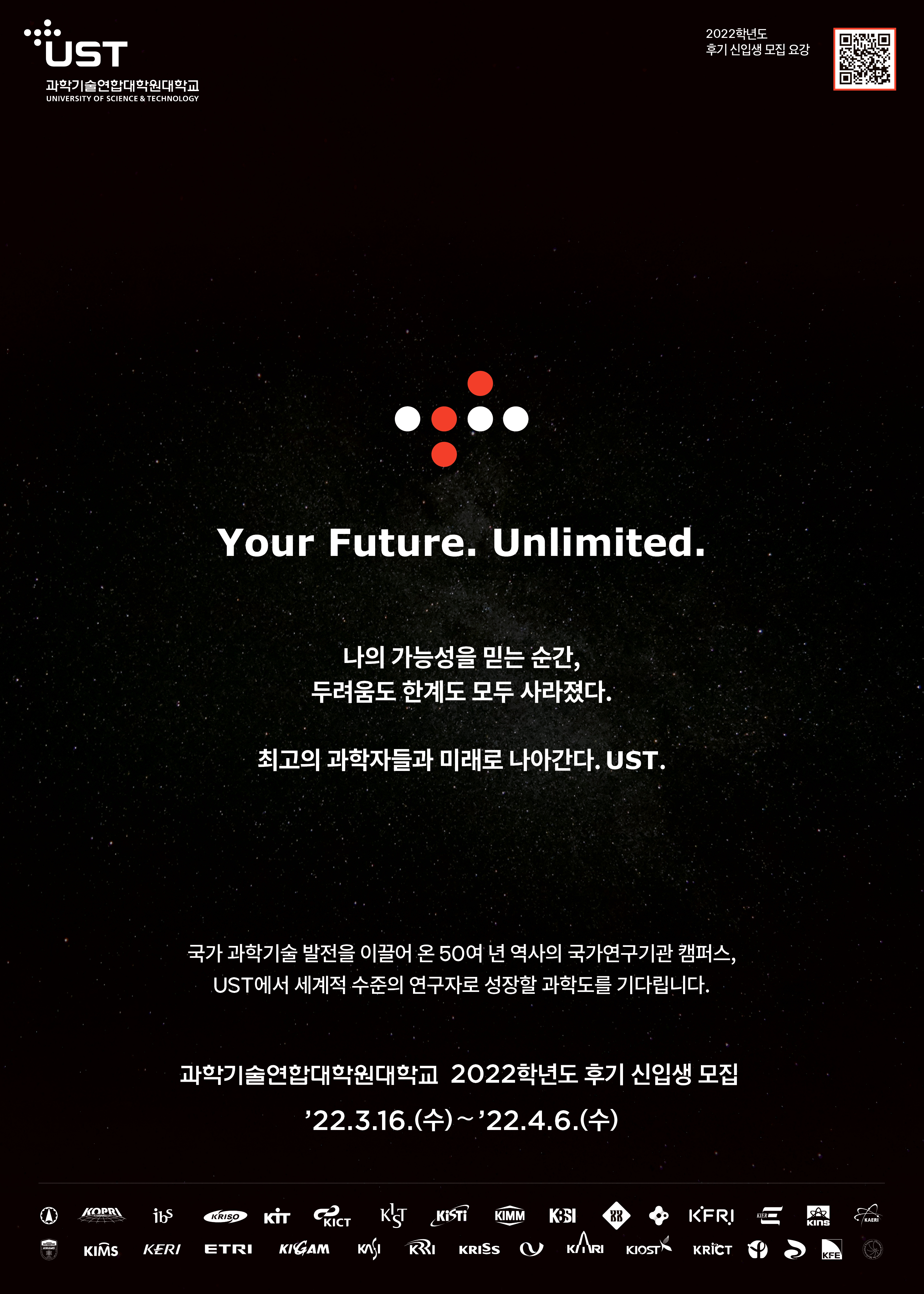 UST 과학기술연합대학원대학교 UNIVERSITY SCIENCE & TECHNOLOGY 2022학년도 추가 신입생 모집 요강 Your Future. Unlimited. 나의 가능성을 믿는 순간, 두려움도 한계도 모두 사라졌다. 최고의 과학자들과 미래로 나아간다. UST. 국가 과학기술 발전을 이끌어 온 50여 년 역사의 국가연구기관 캠퍼스, UST에서 세계적 수준의 연구자로 성장할 과학도를 기다립니다. 과학기술연합대학원대학교 2022학년도 후기 신입생 모집 '22.3.16.(수) ~ '22.4.6.(수)