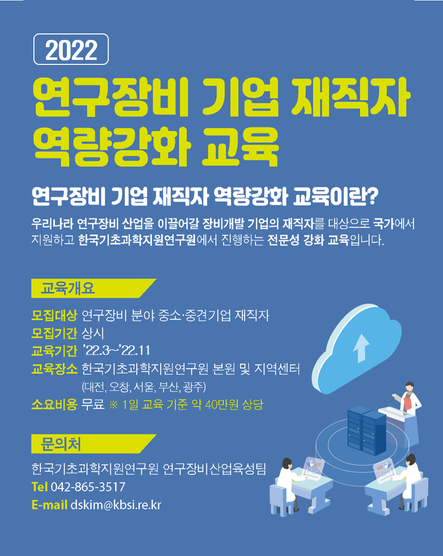 2022 연구장비 기업 제작자 역량강화 교육 연구장비 기업 재직자 역량강화 교육이란? 우리나라 연구장비 산업을 이끌어갈 장비개발 기업의 재직자를 대상으로 국가에서 지원하고 한국기초과학연구원에서 진행하는 전문성 강화 교육입니다. 교육개요 모집대상 연구장비 분야 중소·중견기업 재직자 모집기간 상시 교육기간 '22.3~'22.11 교육장소 한국기초과학지원연구원 본원 및 지역센터(대전, 오창, 서울, 부산, 광주) 소요비용 무료 ※ 1일 교육 기준 약 40만원 상당 문의처 한국기초과학지원연구원 연구장비산업육성팀 Tel 042-865-3517 E-mail dskim@kbsi.re.kr