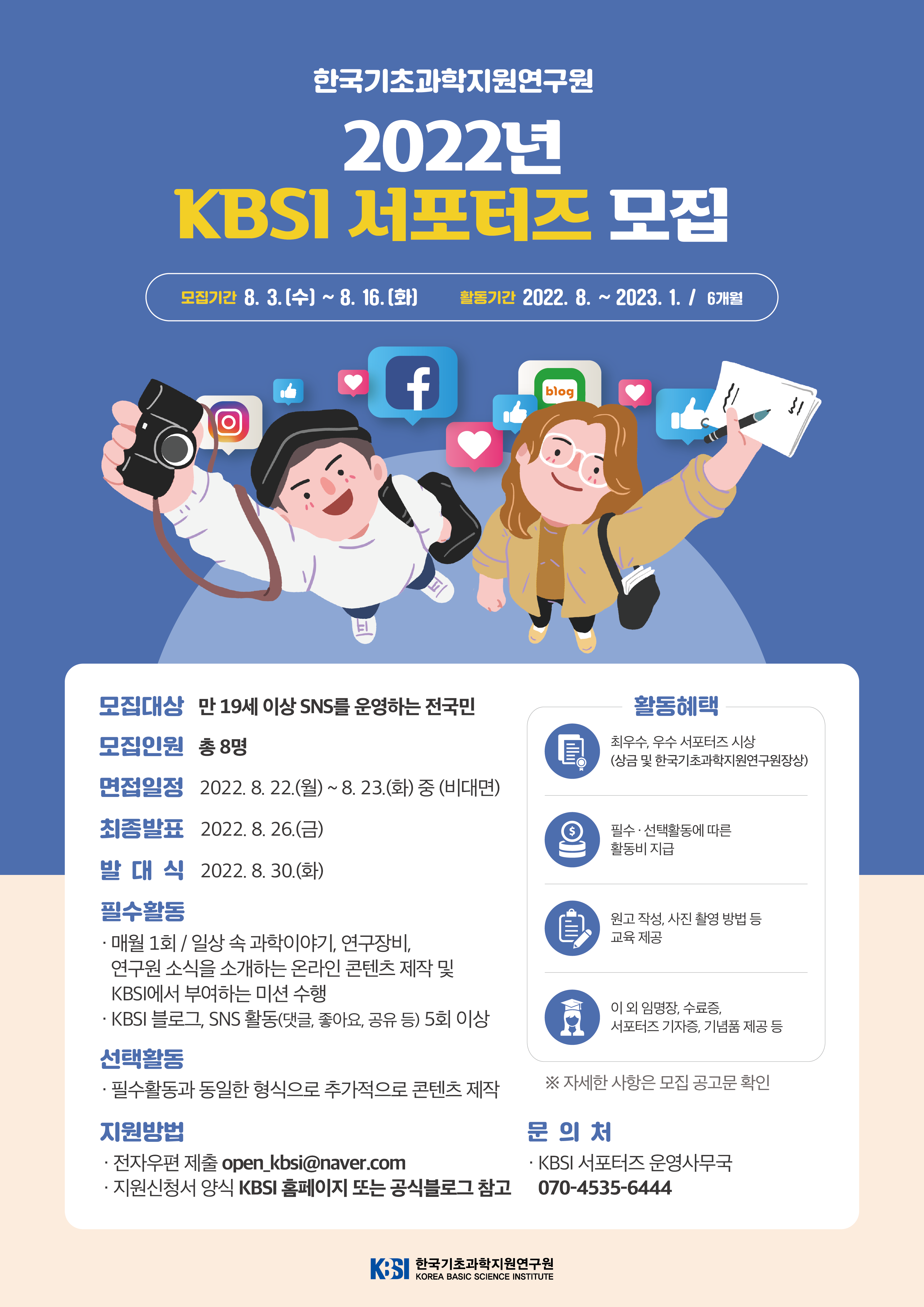 한국기초과학지원연구원 2022년 KBSI 서포터즈 모집 모집기간 8. 3. (수) ~ 8. 16. (화) 활동기간 2022. 8. ~ 2023. 1. / 6개월 모집대상 만 19세 이상 SNS를 운영하는 전국민 모집인원 총 8명 면접일정 2022. 8. 22. (월) ~ 8. 23. (화) 중 (비대면) 최종발표 2022. 8. 26.(금) 발대식 2022. 8. 30.(화) 필수활동 매월 1회 / 일상 속 과학이야기, 연구장비, 연구원 소식을 소개하는 온라인 콘텐츠 제작 및 KBSI에서 부여하는 미션 수행 KBSI 블로그, SNS 활동(댓글, 좋아요, 공유 등) 5회 이상 선택활동 필수활동과 동일한 형식으로 추가적으로 콘텐츠 제작 지원방법 전자우편 제출 open_kbsi@naver.com 지원신청서 양식 KBSI 홈페이지 또는 공식블로그 참고 활동혜택 최우수, 우수 서포터즈 시상 (상금 및 한국기초과학지원연구원장상) 필수·선택활동에 따른 활동비 지급 원고 작성, 사진 촬영 방법 등 교육 제공 이 외 임명장, 수료증, 서포터즈 기자증, 기념품 제공 등 ※ 자세한 사항은 모집 공고문 확인 문의처 KBSI 서포터즈 운영 사무국 070-4535-6444 KBSI 한국기초과학지원연구원 KOREA BASIC SCIENCE INSTITUTE