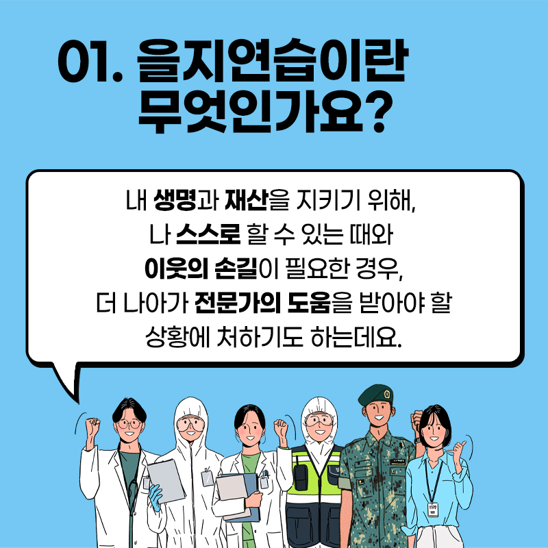 01. 을지연습이란 무엇인가요? 내 생명과 재산을 지키기 위해, 나 스스로 할 수 있는 때와 이웃의 손길이 필요한 경우, 더 나아가 전문가의 도움을 받아야 할 상황에 처하기도 하는데요.