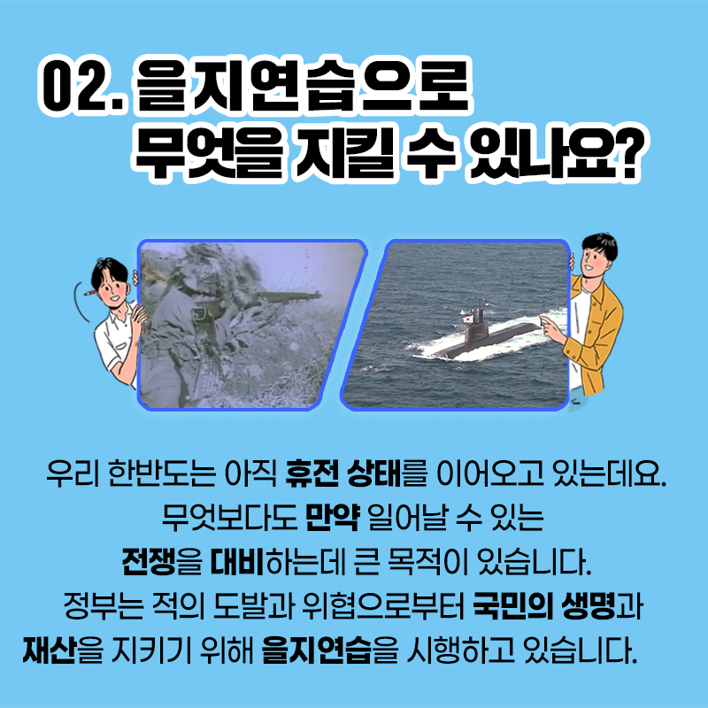 02. 을지연습으로 무엇을 지킬 수 있나요? 우리 한반도는 아직 휴전 상태를 이어오고 있는데요. 무엇보다도 만약 일어날 수 있는 전쟁을 대비하는데 큰 목적이 있습니다. 정부는 적의 도발과 위협으로부터 국민의 생명과 재산을 지키기 위해 을지연습을 시행하고 있습니다.