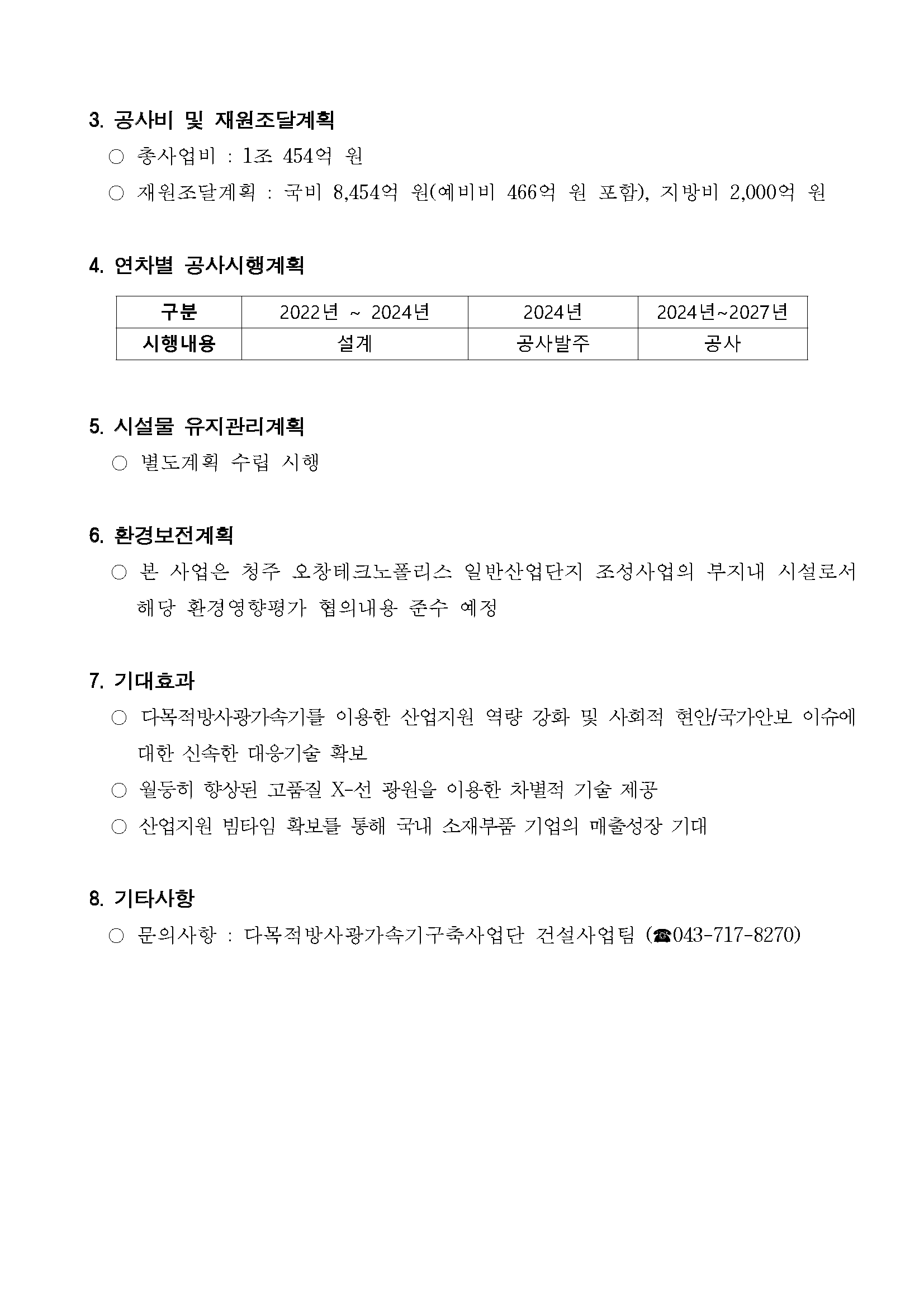 공사비 및 재원조달계획 ○ 총사업비 : 1조 454억 원 ○ 재원조달계획: 국비 8,454억 원(예비비 466억 원 포함), 지방비 2,000억 원 4. 연차별 공사시행계획 [구분 / 시행내용] [2022년~2024년 / 설계] [2024년 / 공사발주] [2024년~2027년 / 공사] 5. 시설물 유지관리계획 ○ 별도계획 수립 시행 6. 환경보전계획 ○ 본 사업은 청주 오창테크노폴리스 일반산업단지 조성사업의 부지내 시설로서 해당 환경영향평가 협의내용 준수 예정 7. 기대효과 ○ 다목적방사광가속기를 이용한 산업지원 역량 강화 및 사회적 현안/국가안보 이슈에 대한 신속한 대응기술 확보 ○ 월등히 향상된 고품실 X-선 광원을 이용한 차별적 기술 제공 ○ 산업지원 빔타임 확보를 통해 국내 소재부품 기업의 매출성장 기대 8. 기타사항 ○ 문의사항: 다목적방사광가속기구축사업단 건설사업팀 (전화 043-717-8270)
