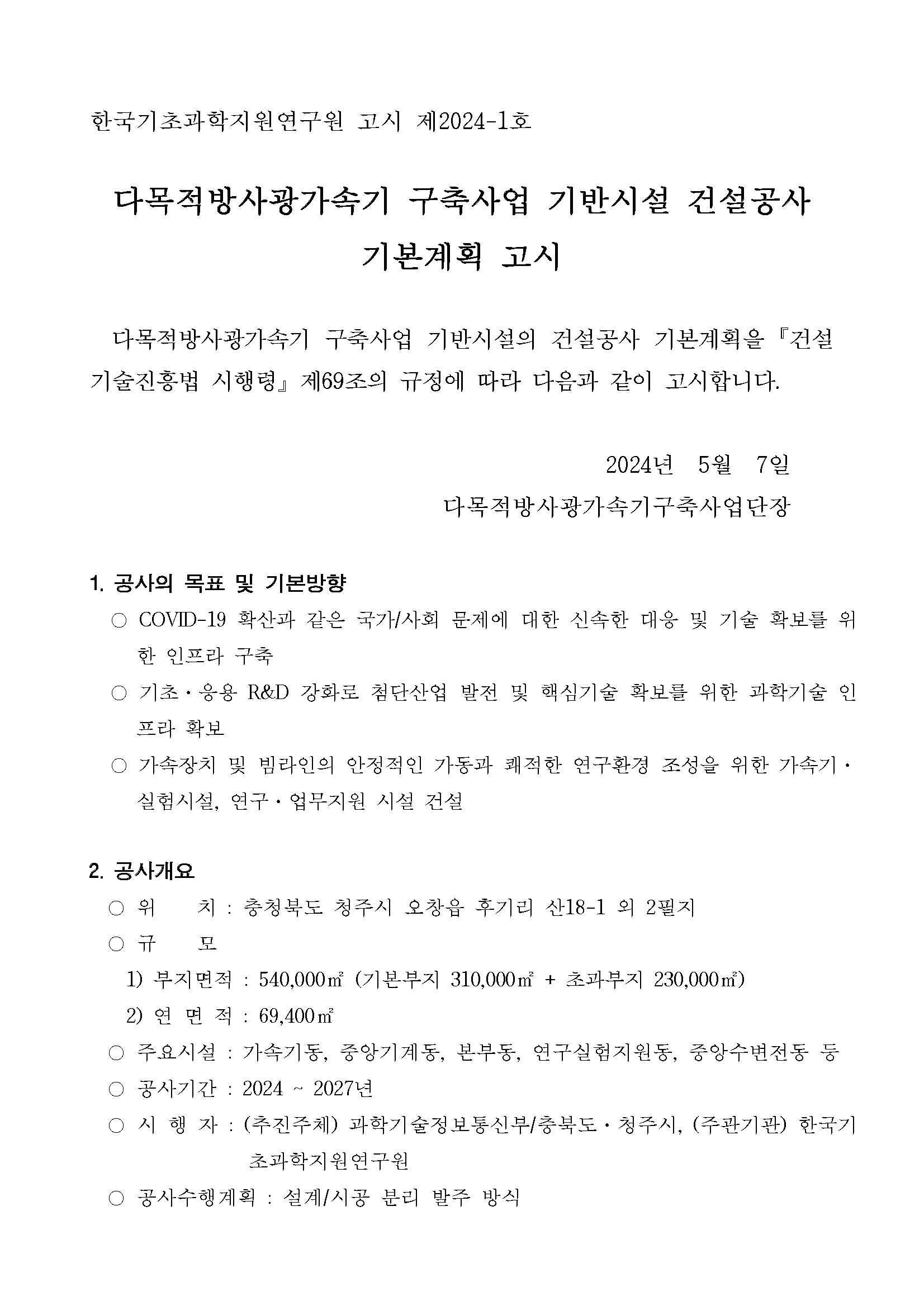 한국기초과학지원연구원 고시 제2024-1호 다목적방사광가속기 구축사업 기반시설 건설공사 기본계획 고시 다목적방사광가속기 구축사업 기반시설의 건설공사 기본계획을 「건설 기술진흥법 시행령」 제69조의 규정에 따라 다음과 같이 고시합니다. 2024년 5월 7일 다목적방사광가속기구축사업단장 1. 공사의 목표 및 기본방향 ○ COVID-19 확산과 같은 국가/사회 문제에 대한 신속한 대응 및 기술 확보를 위한 인프라 구축 ○ 기초·응용 R&D 강화로 첨단산업 발전 및 핵심기술 확보를 위한 과학기술 인프라 확보 ○ 가속장치 및 빔라인의 안정적인 가동과 쾌적한 연구환경 조성을 위한 가속기·실험시설, 연구·업무지원 시설 건설 2. 공사개요 ○ 위 치: 충청북도 청주시 오창읍 후기리 산18-1 외 2필지 ○ 규 모 1) 부지면적 : 540,000㎡ (기본 부지 310,000㎡+ 초과부지 230,000㎡) 2) 연면적 : 69,400 ㎡ ○ 주요시설 : 가속기동, 중앙기계동, 본부동, 연구실험지원동, 중앙수변전동 등 ○ 공사기간 : 2024~2027년 ○ 시행자 : (추진주체) 과학기술정보통신부/충북도·청주시, (주관기관) 한국기초과학지원연구원 ○ 공사수행계획 : 설계/시공 분리 발주 방식
