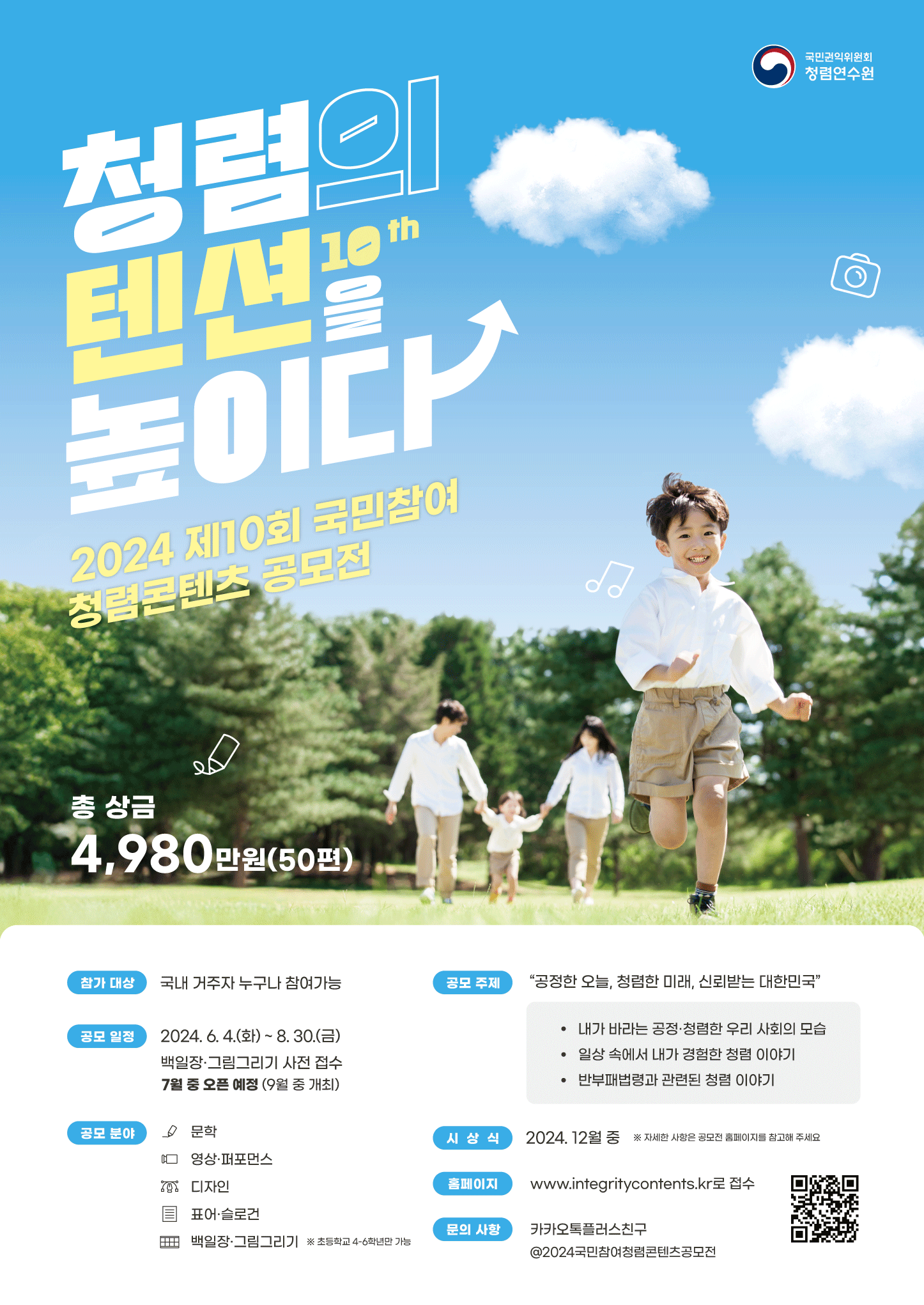 국민권익위원회 청렴연수원 10th 청렴의 텐션을 높이다 2024 제10회 국민참여 청렴콘텐츠 공모전국민권익위원회총 상금 4,980만원(50편)참가 대상: 국내 거주자 누구나 참여가능공모 주제: 공정한 오늘, 청렴한 미래, 신뢰받는 대한민국- 내가 바라는 공정·청렴한 우리 사회의 모습- 일상 속에서 내가 경험한 청렴 이야기- 반부패법령과 관련된 청렴 이야기공모 일정: 2024.6.4.(화)~8.30.(금)백일장·그림그리기 사전 접수 7월 중 오픈 예정 (9월 중 개최)공모 분야: 문학, 영상·퍼포먼스, 디자인, 표어·슬로건, 백일장 그림그리기(※ 초등학교 4~6학년만 가능)시상식: 2024. 12월 중 ※ 자세한 사항은 공모전 홈페이지를 참고해 주세요홈페이지: www.integritycontents.kr로 접수 (QR코드 url : https://m.site.naver.com/1neFU)문의 사항: 카카오톡플러스친구 @2024국민참여청렴콘텐츠공모전
