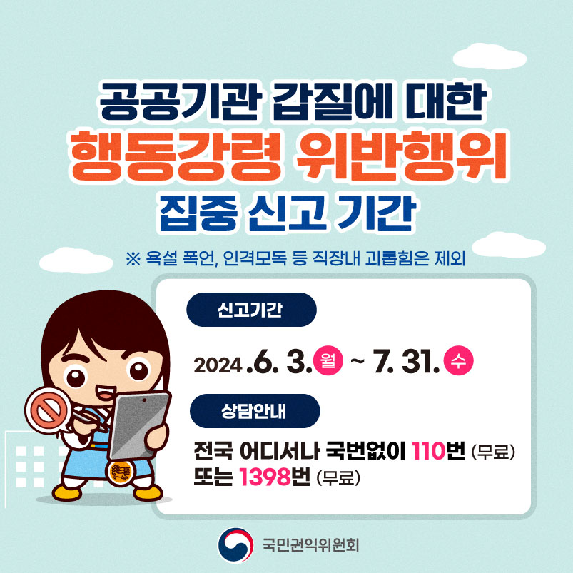 공공기관 갑질에 대한 행동강령 위반행위 집중 신고 기간 ※ 욕설 폭언, 인격모독 등 직장내 괴롭힘은 제외 신고기간 2024.6.3.월~7.31.수 상담안내 전국 어디서나 국번없이 110번 (무료) 또는 1398번 (무료) 국민권익위원회
