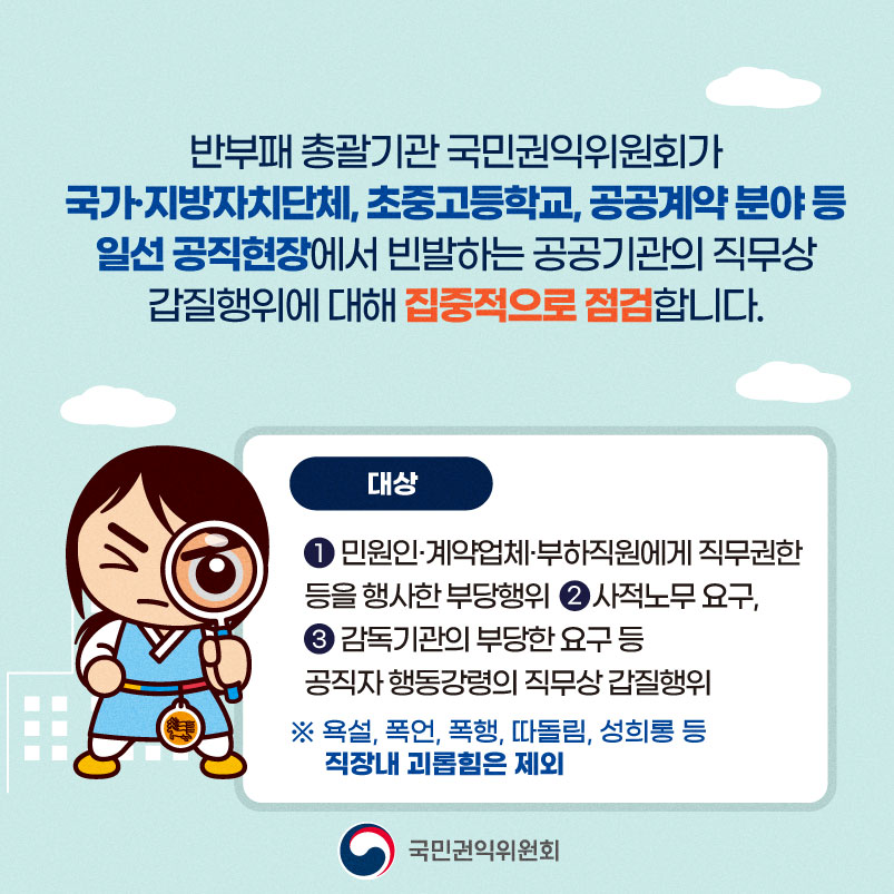 반부패 총괄기관 국민권익위원회가 국가·지방자치단체, 초중고등학교, 공공계약 분야 등 일선 공직현장에서 빈발하는 공공기관의 직무상 갑질행위에 대해 집중적으로 점검합니다. 대상 ① 민원인·계약업체·부하직원에게 직무권한 등을 행사한 부당행위 ② 사적노무 요구 ③ 감독기관의 부당한 요구 등 공직자 행동강령의 직무상 갑질행위 ※ 욕설, 폭언, 폭행, 따돌림, 성희롱 등 직장내 괴롭힘은 제외 국민권익위원회

