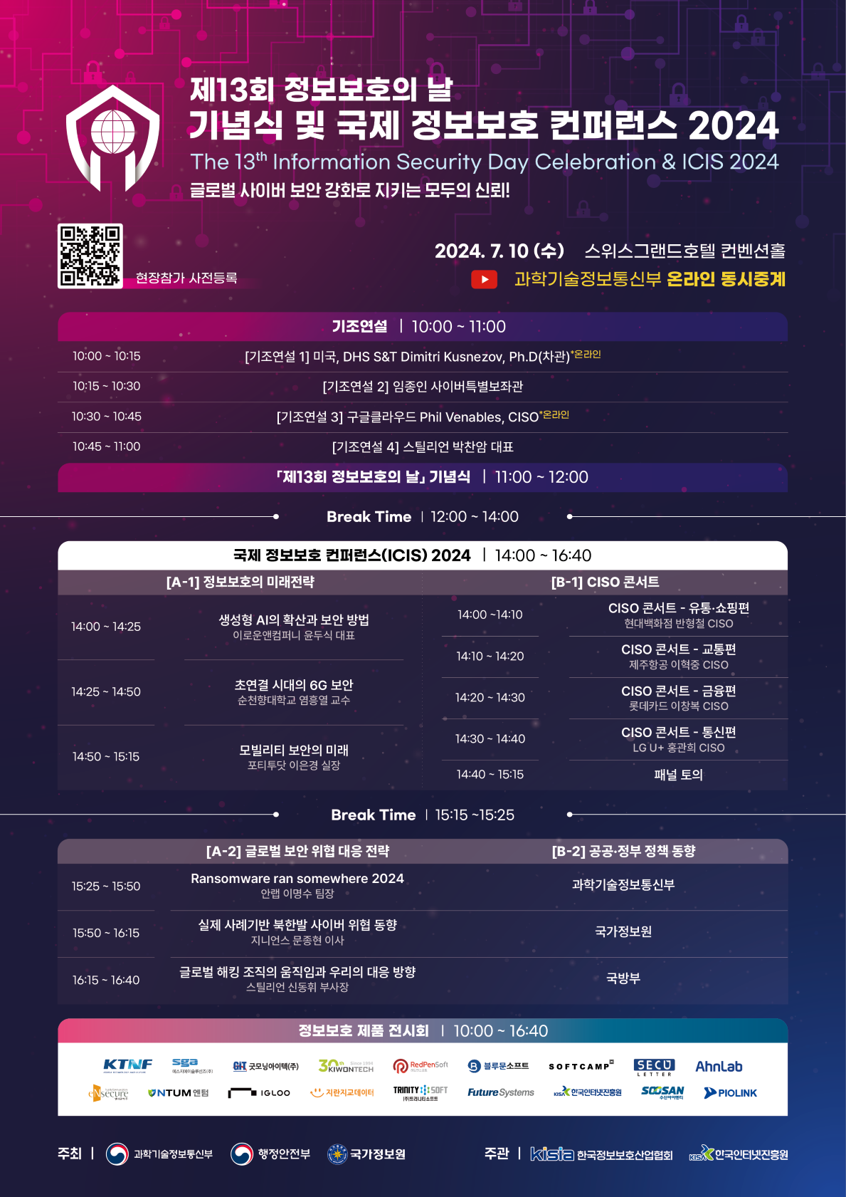 제13회 정보보호의 날 기념식 및 국제 정보보호 컨퍼런스 2024 The 13th Information Security Day Celebration & ICIS 2024 글로벌 사이버 보안 강화로 지키는 모두의 신뢰! 현장참가 사전등록 (QR코드 url : https://m.site.naver.com/1pbaq) 2024.7.10(수) 스위스그랜드호텔 컨벤션홀 과학기술정보통신부 온라인 동시중계 (유튜브) 기조연설 | 10:00~11:00 10:00 ~ 10:15 : [기조연설 1] 미국, DHS S&T Dimitri Kusnezov, Ph.D(차관)*온라인 10:15 ~ 10:30 : [기조연설 2] 임종인 사이버특별보좌관 10:30 ~ 10:45 : [기조연설 3] 구글클라우드 Phil Venables, CISO프라인 10:45 ~ 11:00 : [기조연설 4] 스틸리언 박찬암 대표 「제13회 정보보호의 날」 기념식 | 11:00~12:00 Break Time | 12:00~14:00 국제 정보보호 컨퍼런스(ICIS) 2024 | 14:00-16:40 [A-1] 정보보호의 미래전략 14:00 ~ 14:25 : 생성형 AI의 확산과 보안 방법 이로운앤컴퍼니 윤두식 대표 14:25 ~ 14:50 : 초연결 시대의 6G 보안 순천향대학교 염흥열 교수 14:50 ~ 15:15 : 모빌리티 보안의 미래 포티투닷 이은경 실장 [B-1] CISO 콘서트 14:00 ~ 14:10 : CISO 콘서트 - 유통·쇼핑편 현대백화점 반현철 CISO 14:10 ~ 14:20 : CISO 콘서트 - 교통편 제주항공 이희중 CISO 14:20 ~ 14:30 : CISO 콘서트 - 금융편 롯데카드 이창복 CISO 14:30 ~ 14:40 : CISO 콘서트 - 통신편 LGU+ 홍관희 CISO 14:40 ~ 15:15 패널 토의 Break Time | 15:15~15:25 [A-2] 글로벌 보안 위협 대응 전략 15:25 ~ 15:50 : Ransomware ran somewhere 2024 안랩 이명수 팀장 15:50 ~ 16:15 : 실제 사례기반 북한발 사이버 위협 동향 지니언스 문종현 이사 16:15 ~ 16:40 : 글로벌 해킹 조직의 움직임과 우리의 대응 방향 스틸리언 신동휘 부사장 [B-2] 공공·정부 정책 동향 15:25 ~ 15:50 : 과학기술정보통신부 15:50 ~ 16:15 : 국가정보원 16:15 ~ 16:40 : 국방부 정보보호 제품 전시회 | 10:00-16:40 KTINF, 에스지에이솔루션즈(주), 굿모닝아이텍(주), KIWONTECH, RedPenSoft, 블루무소프트, SOFTCAMP, SECU LETTER, AhnLab, eNsecure, NUTM 엔텀, IGLOO, 지란지교데이터, (주)트리니티소프트, Future Systems, KISA 한국인터넷진흥원, SOOSAN 수산아이엔티, PIOLINK 주최 | 과학기술정보통신부 행정안전부 국가정보원 주관 | kisia 한국정보보호산업협회 KISA 한국인터넷진흥원
