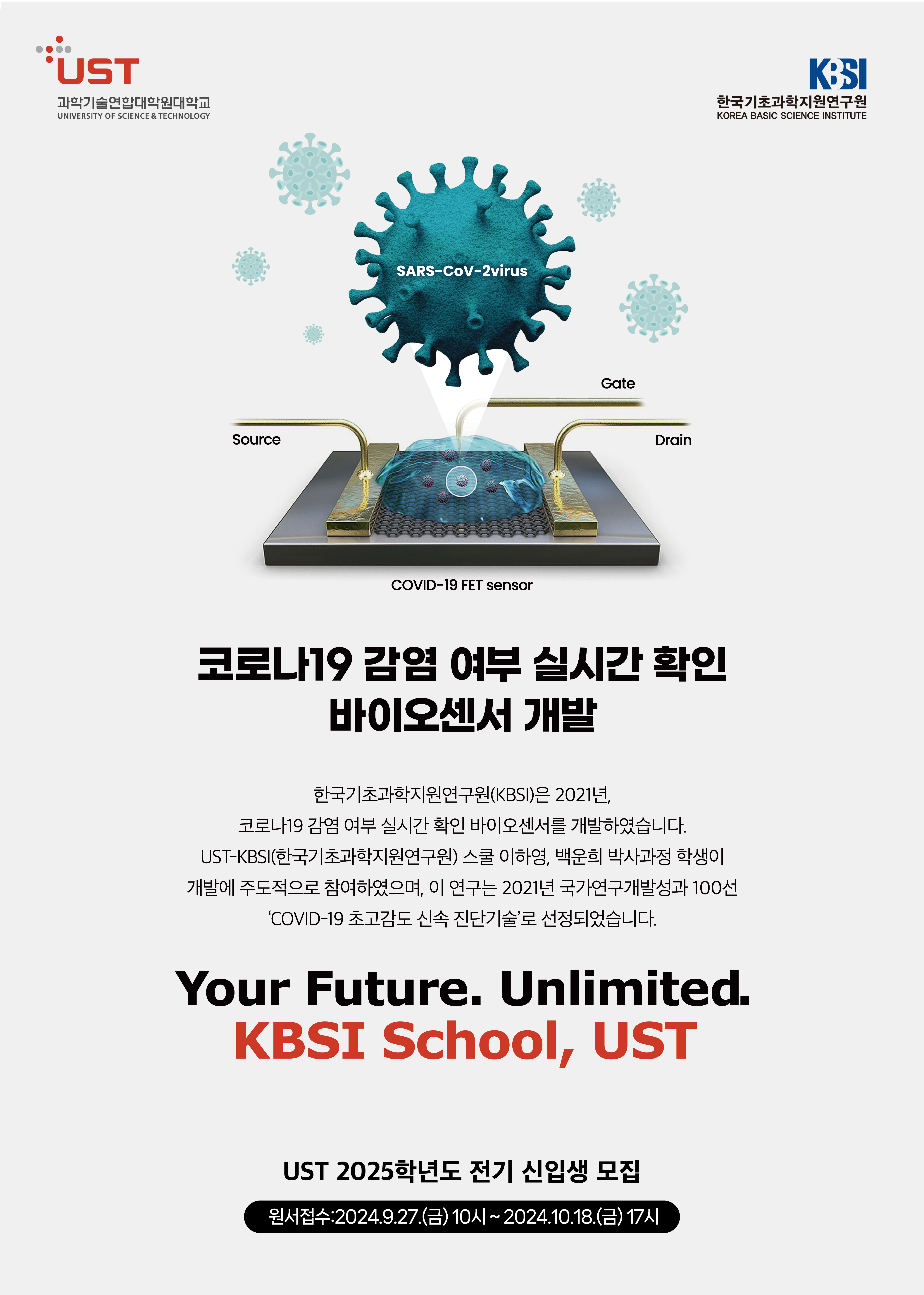 UST 과학기술연합대학원대학교 UNIVERSITY OF SCIENCE & TECHNOLOGY KBSI 한국기초과학지원연구원 KOREA BASIC SCIENCE INSTITUTE SARS-CoV-2virus / Source / Gate / Drain / COVID-19 FET sensor 코로나19 감염 여부 실시간 확인 바이오센서 개발 한국기초과학지원연구원(KBSI)은 2021년, 코로나19 감염 여부 실시간 확인 바이오센서를 개발하였습니다. UST-KBSI(한국기초과학지원연구원) 스쿨 이하영, 백운희 박사과정 학생이 개발에 주도적으로 참여하였으며, 이 연구는 2021년 국기연구개발성과 100선 'COVID-19 초고감도 신속 진단기술'로 선정되었습니다. Your Future. Unlimited. KBSI School, UST UST 2025학년도 전기 신입생 모집 원서접수:2024.9.27.(금) 10시~2024.10.18.(금) 17시
