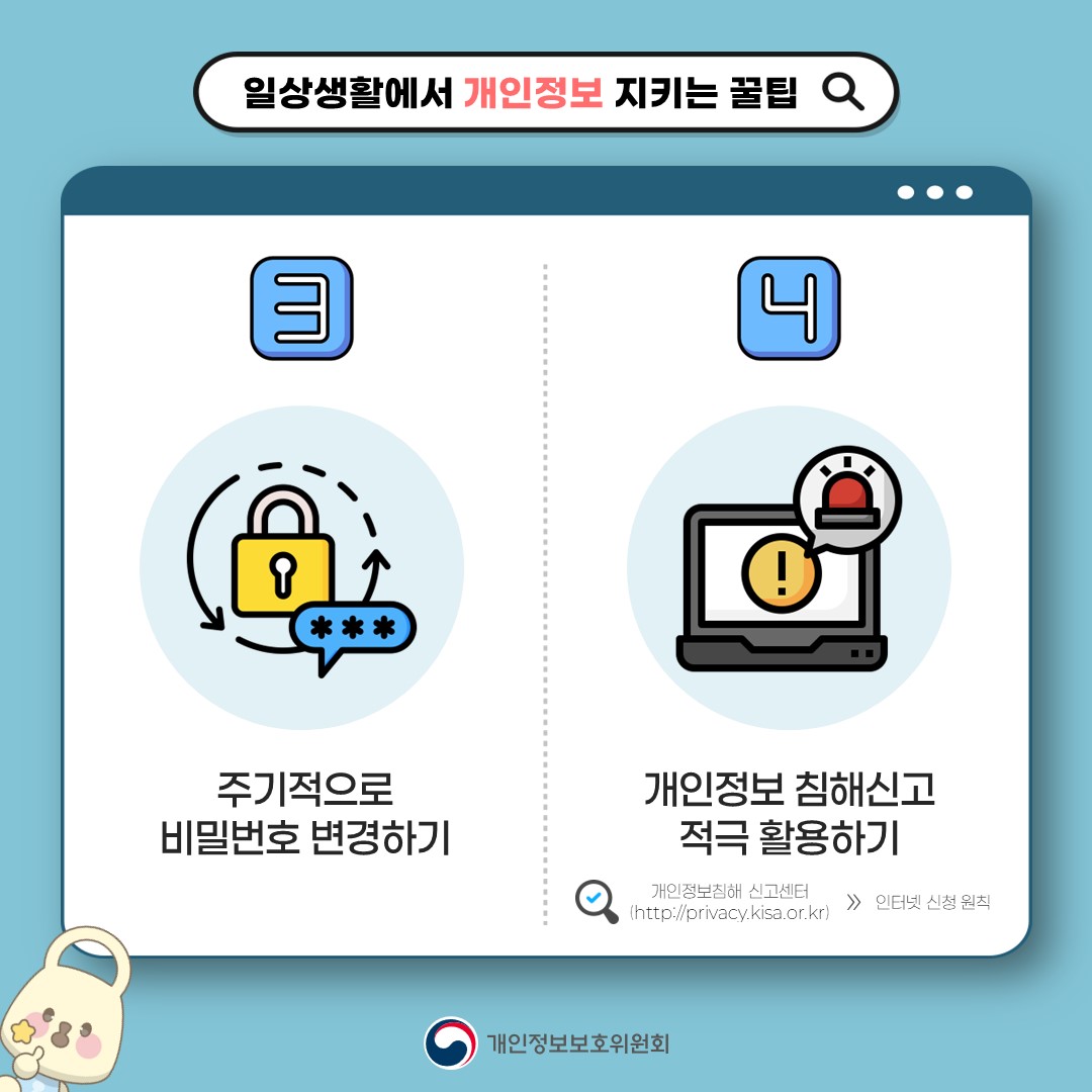 일상생활에서 개인정보 지키는 꿀팁 3. 주기적으로 비밀번호 변경하기 4. 개인정보 침해신고 적극 활용하기 개인정보침해 신고센터(http://privacy.kisa.or.kr) > 인터넷 신청 원칙 개인정보보호위원회
