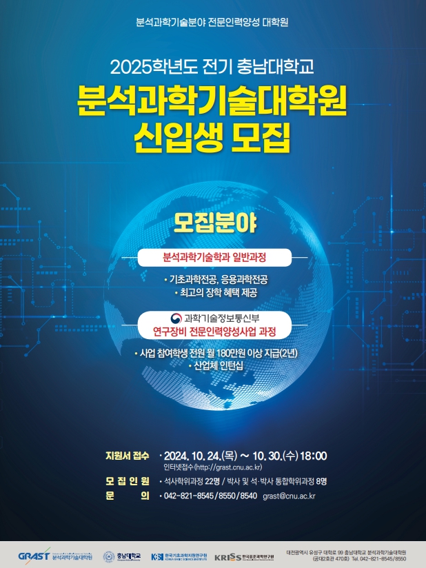 분석과학기술분야 전문인력양성 대학원 2025학년도 전기 충남대학교 분석과학기술대학원 신입생 모집 모집분야 분석과학기술학과 일반과정 - 기초과학전공, 응용과학전공 - 최고의 장학 혜택 제공 과학기술정보통신부 연구장비 전문인력양성사업 과정 - 사업 참여학생 전원 월 180만원 이상 지급(2년) - 산업체 인턴십 지원서 접수 - 2024. 10. 24.(목) ~ 10.30.(수) 18:00 인터넷접수(http://grast.cnu.ac.kr) 모집인원 - 석사학위과정 22명/박사 및 석·박사 통합학위과정 8명 문 의 - 042-821-8545/8550/8540 grast@cnu.ac.kr GRAST 분석과학기술대학원 충남대학교 KBSI 한국기초과학지원연구원 KRISS 한국표준과학연구원 대전광역시 유성구 대학로 99 충남대학교 분석과학기술대학원 (공대2호관 470호) Tel. 042-821-8545/8550
