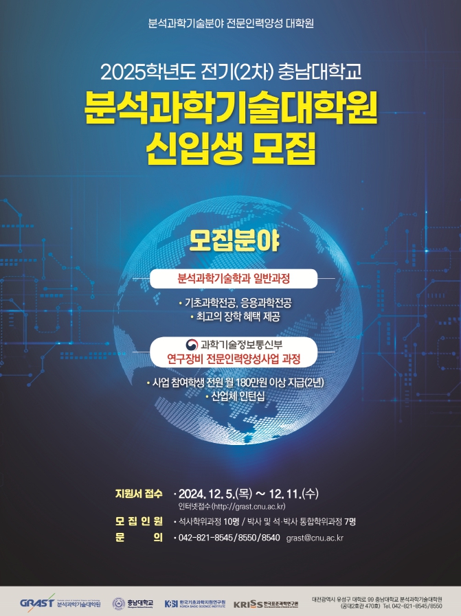 분석과학기술분야 전문인력양성 대학원 2025학년도 전기(2차) 충남대학교 분석과학기술대학원 신입생 모집 모집분야 분석과학기술학과 일반과정 - 기초과학전공, 응용과학전공 - 최고의 장학 혜택 제공 과학기술정보통신부 연구장비 전문인력양성사업 과정 - 사업 참여학생 전원 월 180만원 이상 지급(2년) - 산업체 인턴십 지원서 접수 - 2024. 12. 5.(목) ~ 12.11.(수) 인터넷접수(http://grast.cnu.ac.kr) 모집인원 - 석사학위과정 10명/박사 및 석·박사 통합학위과정 7명 문 의 - 042-821-8545/8550/8540 grast@cnu.ac.kr GRAST 분석과학기술대학원 충남대학교 KBSI 한국기초과학지원연구원 KRISS 한국표준과학연구원 대전광역시 유성구 대학로 99 충남대학교 분석과학기술대학원 (공대2호관 470호) Tel. 042-821-8545/8550
