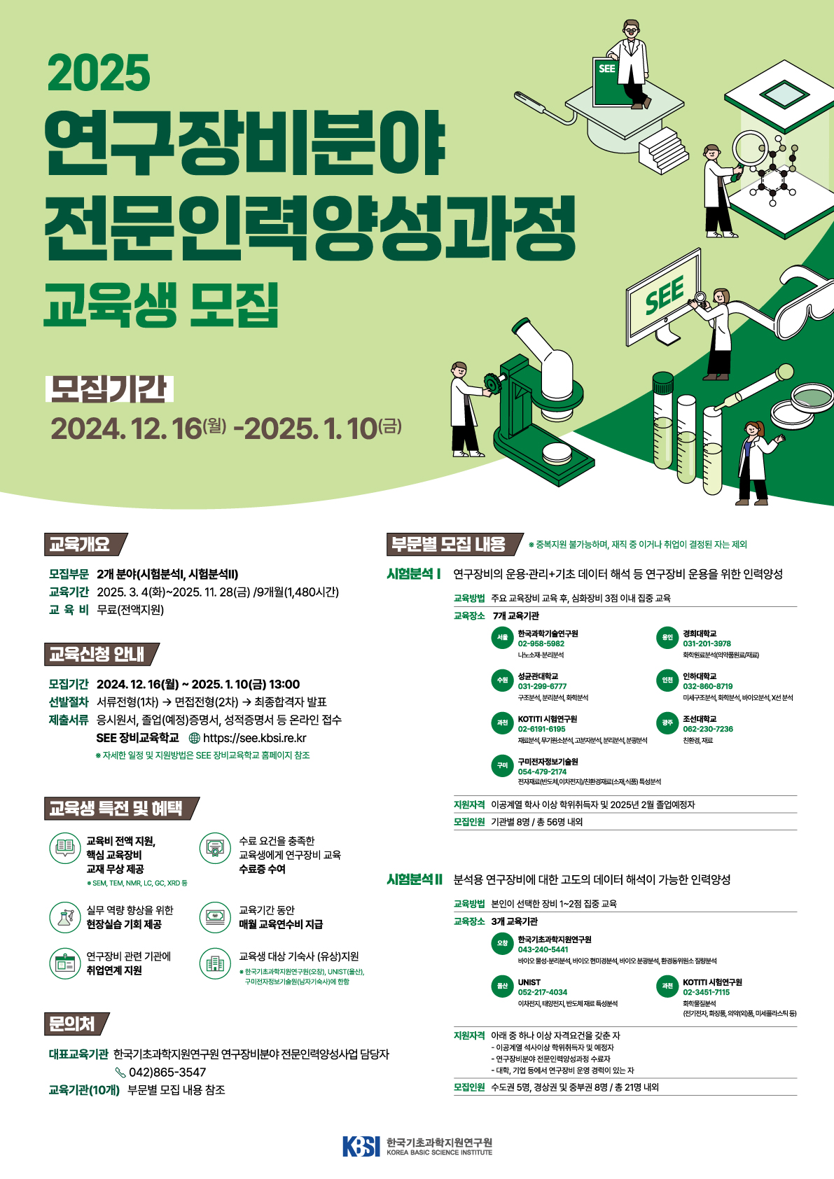 2025 연구장비분야 전문인력양성과정 교육생 모집 모집기간 2024.12.16(월)-2025.1.10(금) 교육개요 모집부문 2개 분야(시험분석, 시험분석II) 교육기간 2025.3.4(화)~2025. 11. 28(금) / 9개월(1,480시간) 교육비 무료(전액지원) 교육신청 안내 모집기간 2024.12.16(월)~2025.1.10(금) 13:00 선발절차 서류전형(1차) → 면접전형(2차) → 최종합격자 발표 제출서류 응시원서, 졸업(예정)증명서, 성적증명서 등 온라인 접수 SEE 장비교육학교 https://see.kbsi.re.kr *자세한 일정 및 지원방법은 SEE 장비교육학교 홈페이지 참조 교육생 특전 및 혜택 교육비 전액 지원, 핵심 교육장비 교재 무상 제공*SEM, TEM, NMR, LC, GC, XRD 등 / 수료 요건을 충족한 교육생에게 연구장비 교육 수료증 수여 / 실무 역량 향상을 위한 현장실습 기회 제공 / 교육기간 동안 매월 교육연수비 지급 / 연구장비 관련 기관에 취업연계 지원 / 교육생 대상 기숙사 (유상)지원* 한국기초과학지원연구원(오창), UNIST(울산), 구미전자정보기술원(남자기숙사)에 한함 문의처 대표교육기관 한국기초과학지원연구원 연구장비분야 전문인력양성사업 담당자 042)865-3547 /  교육기관(10개) 부문별 모집 내용 참조 부문별 모집 내용 *중복지원 불가능하며, 재직 중이거나 취업이 결정된 자는 자외 시험분석 Ⅰ 연구장비의 운용 관리 기초 데이터 해석 등 연구장비 운용을 위한 인력양성 교육방법 주요 교육장비 교육 후, 심화장비 3점 이내 집중 교육 교육장소 7개 교육기관 서울 한국과학기술연구원 02-958-5982 나노소재·분리분석 / 용인 경희대학교 031-201-3978 화학원료분석(의약품원료/재료) / 수원 성균관대학교 031-299-6777 구조분석, 분리분석, 화학분석 / 인천 인하대학교 032-860-8719 미세구조분석, 화학분석, 바이오분석, X선 분석 /  과천 KOTITI시험연구원 02-6191-6195 재료분석, 무기원소분석, 고분자분석, 분리분석, 분광분석 / 광주 조선대학교 062-230-7236 친환경, 재료 /  구미 구미전자정보기술원 054-479-2174 전자재료(반도체, 이차전지)/친환경재료(소재,식품) 특성 분석 지원자격 이공계열 학사 이상 학위취득자 및 2025년 2월 졸업예정자 모집인원 기관별 8명 / 총 56명 내의 시험분석 Ⅱ 분석용 연구장비에 대한 고도의 데이터 해석이 가능한 인력양성 교육방법 본인이 선택한 장비 1~2정 집중 교육 교육장소 3개 교육기관 오창 한국기초과학지원연구원 043-240-5441 바이오 물성·분리분석, 바이오 현미경분석, 바이오 분광분석, 환경동위원소 질량분석 / 울산 UNIST 052-217-4034 이차전지, 태양전지, 반도체 재료 특성분석 / 과천 KOTITI 시험연구원 02-3451-7115 화학물질분석(전기전자, 화장품, 의약(외)품, 미세플라스틱 등) 지원자격 아래 중 하나 이상 자격요건을 갖춘 자 - 이공계열 석사이상 학위치득자 및 예정자 - 연구장비분야 전문인력양성과정 수료자 - 대학, 기업 등에서 연구장비 운영 경력이 있는 자 모집인원 수도권 5명, 경상권 및 중부권 8명 / 총 21명 내외 KBSI 한국기초과학지원연구원 KOREA BASIC SCIENCE INSTITUTE