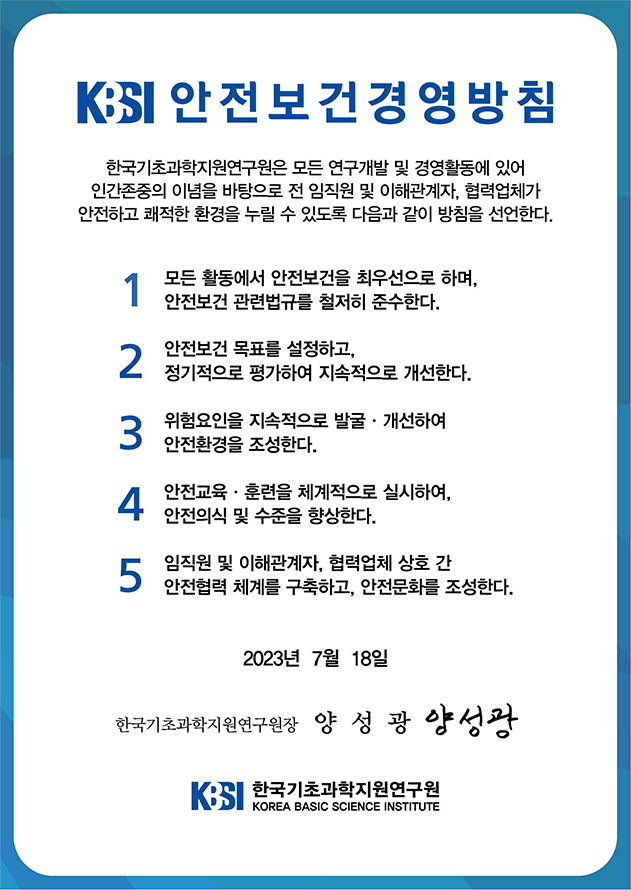 KBSI 안전보건경영방침
한국기초과학지원연구원은 모든 연구개발 및 경영활동에 있어 인간존중의 이념을 바탕으로 전 임직원 및 이해관계자, 협력업체가 안전하고 쾌적한 환경을 누릴 수 있도록 다음과 같이 방침을 선언한다.
1. 모든 활동에서 안전보건을 최우선으로 하며, 안전보건 관련법규를 철저히 준수한다.
2. 안전보건 목표를 설정하고, 정기적으로 평가하여 지속적으로 개선한다.
3. 위험요소를 지속적으로 발굴·개선하여 안전환경을 조성한다.
4. 안전교육·훈련을 체계적으로 실시하여, 안전의식 및 수준을 향상한다.
5. 임직원 및 이해관계자, 협력업체 상호 간 안전협력 체계를 구축하고, 안전문화를 조성한다.
2023년 7월 18일
한국기초과학지원연구원장 양성광 
한국기초과학지원연구원(Korea Basic Science Institute)
