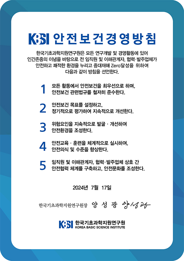 KBSI 안전보건경영방침, 한국기초과학지원연구원은 모든 연구개발 및 경영활동에 있어 인간존중의 이념을 바탕으로 전 임직원 및 이해관계자, 협력·발주업체가 안전하고 쾌적한 환경을 누리고 중대재해 Zero달성을 위하여 다음과 같이 방침을 선언한다.
1 모든 활동에서 안전보건을 최우선으로 하며, 안전보건 관련법규를 철저히 준수한다.
안전보건 목표를 설정하고, 2 정기적으로 평가하여 지속적으로 개선한다.
위험요인을 지속적으로 발굴·개선하여 3 안전환경을 조성한다.
4 안전교육·훈련을 체계적으로 실시하여, 안전의식 및 수준을 향상한다.
5 임직원 및 이해관계자, 협력·발주업체 상호 간 안전협력 체계를 구축하고, 안전문화를 조성한다.
2024년 7월 17일
한국기초과학지원연구원장 양성광 양성과
KSI 한국기초과학지원연구원
KOREA BASIC SCIENCE INSTITUTE