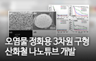 오염물 정화용 3차원 구형 산화철 나노튜브 개발<br />
Journal of Hazardous Materials / 2018. 7.<br />
[제1] 정예슬(부산센터), 이순창(충남대), 김윤정(안동대)<br />
[교신] 이계행(연구장비개발본부), 이현욱(환경·소재분석본부), 이영석(충남대)