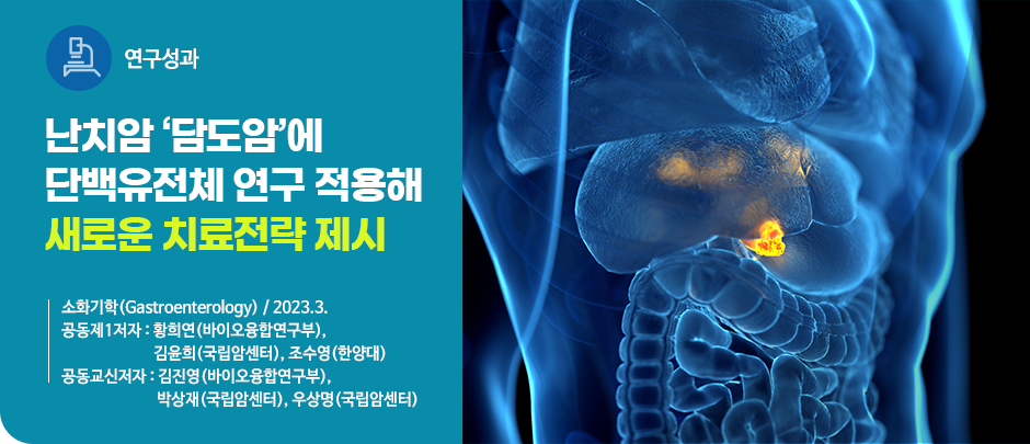(연구성과) 난치암 ‘담도암’에 단백유전체 연구 적용해 새로운 치료전략 제시
소화기학(Gastroenterology) / 2023.3.
공동제1저자 : 황희연(바이오융합연구부),
                  김윤희(국립암센터),
                  조수영(한양대)
공동교신저자 : 김진영(바이오융합연구부),
                    박상재(국립암센터),
                    우상명(국립암센터) 