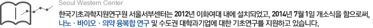 한국기초과학지원연구원 서울서부센터는 2012년 이화여대 내에 설치되었고, 2014년
7월 1일 개소식을 함으로써, 나노·바이오·의약 융복합 연구 및 수도권 대학과 기업에 대한 기초연구를 지원하고 있습니다. 