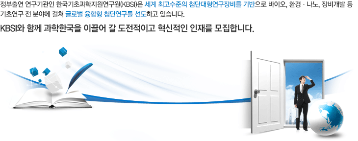 정부출연 연구기관인 한국기초과학지원연구원(KBSI)은 세계 최고수준의 첨단대형연구장비를 기반으로 의약학, 융합생명, 환경, 나노, 장비개발 등 기초연구 전 분야에 걸쳐 글로벌 융합형 첨단연구를 선도하고 있습니다. KBSI와 함께 과학한국을 이끌어 갈 도전적이고 혁신적인 인재를 모집합니다.