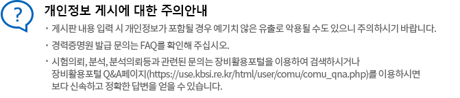 개인정보 게시에 대한 주의안내
게시판 내용 입력 시 개인정보가 포함될 경우 예기치 않은 유출로 악용될 수도 있으니 주의하시기 바랍니다. 경력증명원 발급 문의는 FAQ를 확인해 주십시오. 시험의뢰, 분석, 분석의뢰등과 관련된 문의는 장비포탈활용을 이용하여 검색하시거나 장비포탈활용 Q&A페이지를 이용하시면 보다 신속하고 정확한 답변을 얻을 수 있습니다.